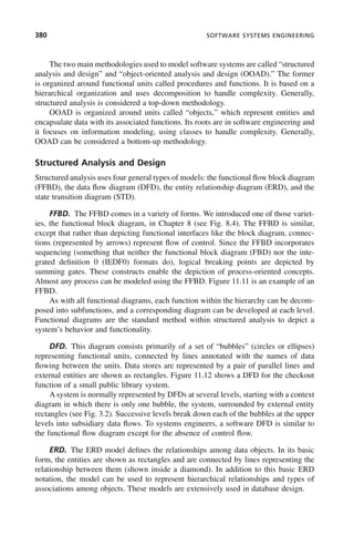 380 SOFTWARE SYSTEMS ENGINEERING
The two main methodologies used to model software systems are called “structured
analysis and design” and “object-oriented analysis and design (OOAD).” The former
is organized around functional units called procedures and functions. It is based on a
hierarchical organization and uses decomposition to handle complexity. Generally,
structured analysis is considered a top-down methodology.
OOAD is organized around units called “objects,” which represent entities and
encapsulate data with its associated functions. Its roots are in software engineering and
it focuses on information modeling, using classes to handle complexity. Generally,
OOAD can be considered a bottom-up methodology.
Structured Analysis and Design
Structured analysis uses four general types of models: the functional flow block diagram
(FFBD), the data flow diagram (DFD), the entity relationship diagram (ERD), and the
state transition diagram (STD).
FFBD. The FFBD comes in a variety of forms. We introduced one of those variet-
ies, the functional block diagram, in Chapter 8 (see Fig. 8.4). The FFBD is similar,
except that rather than depicting functional interfaces like the block diagram, connec-
tions (represented by arrows) represent flow of control. Since the FFBD incorporates
sequencing (something that neither the functional block diagram (FBD) nor the inte-
grated definition 0 (IEDF0) formats do), logical breaking points are depicted by
summing gates. These constructs enable the depiction of process-oriented concepts.
Almost any process can be modeled using the FFBD. Figure 11.11 is an example of an
FFBD.
As with all functional diagrams, each function within the hierarchy can be decom-
posed into subfunctions, and a corresponding diagram can be developed at each level.
Functional diagrams are the standard method within structured analysis to depict a
system’s behavior and functionality.
DFD. This diagram consists primarily of a set of “bubbles” (circles or ellipses)
representing functional units, connected by lines annotated with the names of data
flowing between the units. Data stores are represented by a pair of parallel lines and
external entities are shown as rectangles. Figure 11.12 shows a DFD for the checkout
function of a small public library system.
A system is normally represented by DFDs at several levels, starting with a context
diagram in which there is only one bubble, the system, surrounded by external entity
rectangles (see Fig. 3.2). Successive levels break down each of the bubbles at the upper
levels into subsidiary data flows. To systems engineers, a software DFD is similar to
the functional flow diagram except for the absence of control flow.
ERD. The ERD model defines the relationships among data objects. In its basic
form, the entities are shown as rectangles and are connected by lines representing the
relationship between them (shown inside a diamond). In addition to this basic ERD
notation, the model can be used to represent hierarchical relationships and types of
associations among objects. These models are extensively used in database design.
c11.indd 380
c11.indd 380 2/8/2011 3:49:22 PM
2/8/2011 3:49:22 PM
 