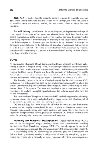 382 SOFTWARE SYSTEMS ENGINEERING
STD. An STD models how the system behaves in response to external events. An
STD shows the different states that the system passes through, the events that cause it
to transition from one state to another, and the actions taken to effect the state
transition.
Data Dictionary. In addition to the above diagrams, an important modeling tool
is an organized collection of the names and characteristics of all data, function, and
control elements used in the system models. This is called the “data dictionary” and is
a necessary ingredient in understanding the meaning of the diagrammatic representa-
tions. It is analogous to a hardware part and interface listing of sets of data and proce-
dure declarations, followed by the definition of a number of procedures that operate on
the data. It is not difficult to trace the functional relationships, evidenced by function/
procedure calls, and thereby to construct a “function call tree” tracing the flow of func-
tions throughout the program.
OOAD
As discussed in Chapter 8, OOAD takes a quite different approach to software archi-
tecting. It defines a program entity “class,” which encapsulates data and functions that
operate on them, producing more self-contained, robust, and inherently more reusable
program building blocks. Classes also have the property of “inheritance” to enable
“child” classes to use all or some of the characteristics of their “parent” class with a
resultant reduction of redundancy. An object is defined as an instance of a class.
The boundary between the steps of analysis and design in object-oriented (OO)
methodology is not precisely defined by the practitioners but generally is where the
process of understanding and experimentation changes to one of synthesizing the archi-
tectural form of the system. This step also involves some experimentation, but its
objective is to produce a complete specification of the software required to meet the
system requirements.
The construction of the system architecture in OO methodology consists of arrang-
ing related classes into groups—called subsystems or packages—and of defining all of
the relations/responsibilities within and among the groups.
OO methodology has been especially effective in many modern information
systems that are largely transactional. In such programs as inventory management,
financial management, airline reservation systems, and many others, the process is
largely the manipulation of objects, physical or numerical. OO methods are not as well
suited for primarily algorithmic and computational programs.
Modeling and Functional Decomposition. Object-oriented design (OOD)
also has the advantage of using a precisely defined and comprehensive modeling
language—the Unified Modeling Language (UML). This provides a powerful tool for all
stages of program development. The characteristics of UML are described in Chapter 8.
A shortcoming of the OO methodology as commonly practiced is that it does not
follow a basic systems engineering principle—that of managing complexity by parti-
tioning the system into a hierarchy of loosely coupled subsystems and components.
c11.indd 382
c11.indd 382 2/8/2011 3:49:22 PM
2/8/2011 3:49:22 PM
 