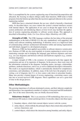 COPING WITH COMPLEXITY AND ABSTRACTION 383
This is accomplished by the systems engineering step of functional decomposition and
allocation. By focusing on objects (things) rather than functions, OOD tends to build
programs from the bottom-up rather than the top-down approach inherent in the systems
engineering method.
OOD does have a structural element, the use case, which is basically a functional
entity. As described above, use cases connect the system’s external interfaces (actors)
with internal objects. The application of use cases to design the upper levels of the
system architecture and introducing objects at lower levels may facilitate the applica-
tion of systems engineering principles to software system design. This approach is
described in Rosenberg’s book, Use Case Driven Object Modeling with UML.
Strengths of UML. The UML language combines the best ideas of the principal
methodologists in the field of OOAD. It is the only standardized, well-supported, and
widely used software modeling methodology. It therefore serves as a high-level form
of communicating software architectural information within and among organizations
and individuals engaged in a development program.
Moreover, UML has been applied successfully in software-intensive systems proj-
ects. Portions of UML are also used regularly in systems engineering to assist in com-
municating concepts and in bridging the language gaps between engineers and users
(e.g., use case diagrams) and between software and hardware engineers (e.g., commu-
nications diagrams).
A major strength of UML is the existence of commercial tools that support the
construction and use of its repertoire of diagrams. In the process, these tools store all
the information contained in the diagrams, including names, messages, relationships,
attributes, methods (functions), and so on, as well as additional descriptive information.
The result is an organized database, which is automatically checked for completeness,
consistency, and redundancy. In addition, many of the tools have the property of con-
verting a set of diagrams into C++ or Java source code down to procedure headers.
Many also provide a limited degree of reverse engineering—converting source code
into one or several top-level UML diagrams. These capabilities can save a great deal
of time in the design process.
Other Methodologies
The growing importance of software-dominated systems, and their inherent complexity
and abstractness, has engendered a number of variants of structured and OO methodolo-
gies. Two of the more noteworthy ones are briefly discussed below.
Robustness Analysis. This is an extension of OO methodology that serves as a
link between OO analysis (what) and design (how). It classifies objects into three types:
1. boundary objects, which link external objects (actors) with the system;
2. entity objects, which embody the principal objects that contain data and perform
services (functions); and
3. control objects, which direct the interaction among boundary and entity objects.
c11.indd 383
c11.indd 383 2/8/2011 3:49:22 PM
2/8/2011 3:49:22 PM
 