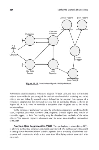 384 SOFTWARE SYSTEMS ENGINEERING
Robustness analysis creates a robustness diagram for each UML use case, in which the
objects involved in the processing of the use case are classified as boundary and entity
objects and are linked by control objects defined for the purpose. An example of a
robustness diagram for the checkout use case for an automated library is shown in
Figure 11.13. It is seen to resemble a functional flow diagram and to be easily
understandable.
In the process of preliminary design, the robustness diagram is transformed into
class, sequence, and other standard UML diagrams. Control objects may remain as
controller types, or their functionality may be absorbed into methods of the other
objects. To a systems engineer, robustness analysis serves as an excellent introduction
to OOAD.
Function-Class Decomposition (FCD). This methodology, referred to as FCD,
is a hybrid method that combines structured analysis with OO methodology. It is aimed
at the top-down decomposition of complex systems into a hierarchy of functional sub-
systems and components, while at the same time identifying objects associated with
each unit.
Figure 11.13. Robustness diagram: library checkout.
Member Record Book Record
Checkout
Workstation Controller
Librarian
Loan
Flagger
Bar Code
Reader
Loan
Recorder
Loan Record
c11.indd 384
c11.indd 384 2/8/2011 3:49:22 PM
2/8/2011 3:49:22 PM
 