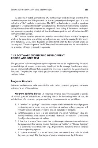 COPING WITH COMPLEXITY AND ABSTRACTION 385
As previously noted, conventional OO methodology tends to design a system from
the bottom-up and has little guidance on how to group objects into packages. It is said
to lead to a “flat” modular organization. The FCD method seeks to provide a top-down
approach to system partitioning by using functional decomposition to define a hierarchi-
cal architecture into which objects are integrated. In so doing, it introduces the impor-
tant systems engineering principle of functional decomposition and allocation into OO
software system design.
FCD uses an iterative approach to partition successively lower levels of the system
while at the same time also adding such objects as turn out to be needed for the lower-
level functions. UML class diagrams are introduced after the first several levels are
decomposed. The developers of the FCD method have demonstrated its successful use
on a number of large system developments.
11.5 SOFTWARE ENGINEERING DEVELOPMENT:
CODING AND UNIT TEST
The process of software engineering development consists of implementing the archi-
tectural design of system components, developed in the concept development stage,
into an operational software that can control a processor to perform the desired system
functions. The principal steps in this process and their systems engineering content are
outlined below.
Program Structure
Software has been seen to be embodied in units called computer programs, each con-
sisting of a set of instructions.
Program Building Blocks. A computer program may be considered to consist
of several types of subdivisions or building blocks. In descending order of size, the
subdivisions of a computer program and their common names are as follows:
1. A“module” or “package” constitutes a major subdivision of the overall program,
performing one or more program activities. A medium to large program will
typically consist of from several to tens or hundreds of modules.
2. In OO programs, a class is a unit composed of a set of “attributes” (data ele-
ments) combined with a set of associated “methods” or “services” (functions).
An object is an instance of a class.
3. A function is a set of instructions that performs operations on data and controls
the processing flow among related functions. A “utility” or “library function”
is a commonly used transform (e.g., trigonometric function) that is supplied
with an operating system.
4. A “control structure” is a set of instructions that controls the order in which
they are executed. The four types of control structures are the following:
c11.indd 385
c11.indd 385 2/8/2011 3:49:22 PM
2/8/2011 3:49:22 PM
 