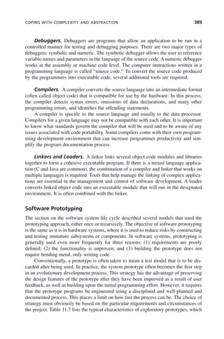 COPING WITH COMPLEXITY AND ABSTRACTION 389
Debuggers. Debuggers are programs that allow an application to be run in a
controlled manner for testing and debugging purposes. There are two major types of
debuggers: symbolic and numeric. The symbolic debugger allows the user to reference
variable names and parameters in the language of the source code. A numeric debugger
works at the assembly or machine code level. The computer instructions written in a
programming language is called “source code.” To convert the source code produced
by the programmers into executable code, several additional tools are required.
Compilers. A compiler converts the source language into an intermediate format
(often called object code) that is compatible for use by the hardware. In this process,
the compiler detects syntax errors, omissions of data declarations, and many other
programming errors, and identifies the offending statements.
A compiler is specific to the source language and usually to the data processor.
Compilers for a given language may not be compatible with each other. It is important
to know what standards govern the compiler that will be used and to be aware of any
issues associated with code portability. Some compilers come with their own program-
ming development environment that can increase programmer productivity and sim-
plify the program documentation process.
Linkers and Loaders. A linker links several object code modules and libraries
together to form a cohesive executable program. If there is a mixed language applica-
tion (C and Java are common), the combination of a compiler and linker that works on
multiple languages is required. Tools that help manage the linking of complex applica-
tions are essential in the management and control of software development. A loader
converts linked object code into an executable module that will run in the designated
environment. It is often combined with the linker.
Software Prototyping
The section on the software system life cycle described several models that used the
prototyping approach, either once or recursively. The objective of software prototyping
is the same as it is in hardware systems, where it is used to reduce risks by constructing
and testing immature subsystems or components. In software systems, prototyping is
generally used even more frequently for three reasons: (1) requirements are poorly
defined; (2) the functionality is unproven; and (3) building the prototype does not
require bending metal, only writing code.
Conventionally, a prototype is often taken to mean a test model that is to be dis-
carded after being used. In practice, the system prototype often becomes the first step
in an evolutionary development process. This strategy has the advantage of preserving
the design features of the prototype after they have been improved as a result of user
feedback, as well as building upon the initial programming effort. However, it requires
that the prototype programs be engineered using a disciplined and well-planned and
documented process. This places a limit on how fast the process can be. The choice of
strategy must obviously be based on the particular requirements and circumstances of
the project. Table 11.7 lists the typical characteristics of exploratory prototypes, which
c11.indd 389
c11.indd 389 2/8/2011 3:49:22 PM
2/8/2011 3:49:22 PM
 