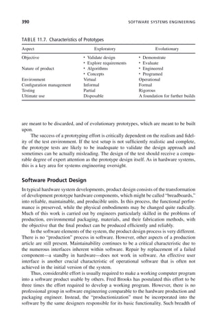 390 SOFTWARE SYSTEMS ENGINEERING
are meant to be discarded, and of evolutionary prototypes, which are meant to be built
upon.
The success of a prototyping effort is critically dependent on the realism and fidel-
ity of the test environment. If the test setup is not sufficiently realistic and complete,
the prototype tests are likely to be inadequate to validate the design approach and
sometimes can be actually misleading. The design of the test should receive a compa-
rable degree of expert attention as the prototype design itself. As in hardware systems,
this is a key area for systems engineering oversight.
Software Product Design
In typical hardware system developments, product design consists of the transformation
of development prototype hardware components, which might be called “breadboards,”
into reliable, maintainable, and producible units. In this process, the functional perfor-
mance is preserved, while the physical embodiments may be changed quite radically.
Much of this work is carried out by engineers particularly skilled in the problems of
production, environmental packaging, materials, and their fabrication methods, with
the objective that the final product can be produced efficiently and reliably.
In the software elements of the system, the product design process is very different.
There is no “production” process in software. However, other aspects of a production
article are still present. Maintainability continues to be a critical characteristic due to
the numerous interfaces inherent within software. Repair by replacement of a failed
component—a standby in hardware—does not work in software. An effective user
interface is another crucial characteristic of operational software that is often not
achieved in the initial version of the system.
Thus, considerable effort is usually required to make a working computer program
into a software product usable by others. Fred Brooks has postulated this effort to be
three times the effort required to develop a working program. However, there is no
professional group in software engineering comparable to the hardware production and
packaging engineer. Instead, the “productionization” must be incorporated into the
software by the same designers responsible for its basic functionality. Such breadth of
TABLE 11.7. Characteristics of Prototypes
Aspect Exploratory Evolutionary
Objective • Validate design
• Explore requirements
• Demonstrate
• Evaluate
Nature of product • Algorithms
• Concepts
• Engineered
• Programed
Environment Virtual Operational
Configuration management Informal Formal
Testing Partial Rigorous
Ultimate use Disposable A foundation for further builds
c11.indd 390
c11.indd 390 2/8/2011 3:49:22 PM
2/8/2011 3:49:22 PM
 