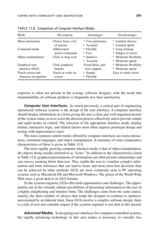 COPING WITH COMPLEXITY AND ABSTRACTION 391
expertise is often not present in the average software designer, with the result that
maintainability of software products is frequently less than satisfactory.
Computer User Interfaces. As noted previously, a critical part of engineering
operational software systems is the design of the user interface. A computer interface
should display information in a form giving the user a clear and well-organized picture
of the system status so as to assist the decision process effectively and to provide simple
and rapid modes of control. The selection of the appropriate interface mode, display
format, interactive logic, and related factors most often requires prototype design and
testing with representative users.
The most common control modes offered by computer interfaces are menu interac-
tions, command languages, and object manipulation. A summary of some comparative
characteristics of these is given in Table 11.8.
The most rapidly growing computer interface mode is that of object manipulation,
the objects being usually referred to as “icons.” In addition to the characteristics listed
in Table 11.8, graphical presentations of information can often present relationships and
can convey meaning better than text. They enable the user to visualize complex infor-
mation and form inferences that can lead to faster and more error-free decisions than
can be achieved by other methods. GUIs are most commonly seen in PC operating
systems such as Macintosh OS and Microsoft Windows. The power of the World Wide
Web owes a great deal to its GUI formats.
To the systems engineer, GUIs offer both opportunities and challenges. The oppor-
tunities are in the virtually infinite possibilities of presenting information to the user in
a highly enlightening and intuitive form. The challenges come from the same source,
namely, the sheer number of choices that tempt the designer to continue to optimize,
unrestrained by an inherent limit. Since GUIs involve a complex software design, there
is a risk of cost and schedule impact if the systems engineer is not alert to this hazard.
Advanced Modes. In designing user interfaces for computer-controlled systems,
the rapidly advancing technology in this area makes it necessary to consider less
TABLE 11.8. Comparison of Computer Interface Modes
Mode Description Advantages Disadvantages
Menu interaction Choice from a list
of actions
• User preference
• Accurate
• Limited choices
• Limited speed
Command mode Abbreviated
action commands
• Flexible
• Fast
• Long training
• Subject to errors
Object manipulation Click or drag icon • Intuitive
• Accurate
• Moderate flexibility
• Moderate speed
Graphical user
interface (GUI)
Click graphical
buttons
Visual Basic and
Java support
• Moderate flexibility
• Moderate speed
Touch screen and
character recognition
Touch or write on
screen
• Simple
• Flexible
Easy to make errors
c11.indd 391
c11.indd 391 2/8/2011 3:49:22 PM
2/8/2011 3:49:22 PM
 