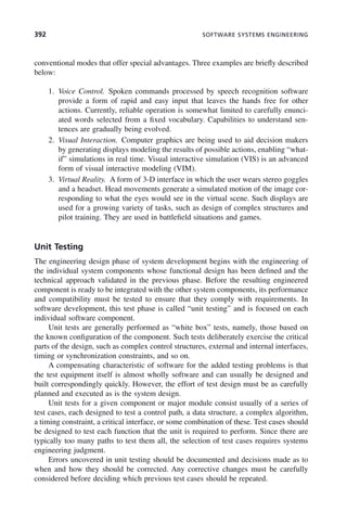 392 SOFTWARE SYSTEMS ENGINEERING
conventional modes that offer special advantages. Three examples are briefly described
below:
1. Voice Control. Spoken commands processed by speech recognition software
provide a form of rapid and easy input that leaves the hands free for other
actions. Currently, reliable operation is somewhat limited to carefully enunci-
ated words selected from a fixed vocabulary. Capabilities to understand sen-
tences are gradually being evolved.
2. Visual Interaction. Computer graphics are being used to aid decision makers
by generating displays modeling the results of possible actions, enabling “what-
if” simulations in real time. Visual interactive simulation (VIS) is an advanced
form of visual interactive modeling (VIM).
3. Virtual Reality. A form of 3-D interface in which the user wears stereo goggles
and a headset. Head movements generate a simulated motion of the image cor-
responding to what the eyes would see in the virtual scene. Such displays are
used for a growing variety of tasks, such as design of complex structures and
pilot training. They are used in battlefield situations and games.
Unit Testing
The engineering design phase of system development begins with the engineering of
the individual system components whose functional design has been defined and the
technical approach validated in the previous phase. Before the resulting engineered
component is ready to be integrated with the other system components, its performance
and compatibility must be tested to ensure that they comply with requirements. In
software development, this test phase is called “unit testing” and is focused on each
individual software component.
Unit tests are generally performed as “white box” tests, namely, those based on
the known configuration of the component. Such tests deliberately exercise the critical
parts of the design, such as complex control structures, external and internal interfaces,
timing or synchronization constraints, and so on.
A compensating characteristic of software for the added testing problems is that
the test equipment itself is almost wholly software and can usually be designed and
built correspondingly quickly. However, the effort of test design must be as carefully
planned and executed as is the system design.
Unit tests for a given component or major module consist usually of a series of
test cases, each designed to test a control path, a data structure, a complex algorithm,
a timing constraint, a critical interface, or some combination of these. Test cases should
be designed to test each function that the unit is required to perform. Since there are
typically too many paths to test them all, the selection of test cases requires systems
engineering judgment.
Errors uncovered in unit testing should be documented and decisions made as to
when and how they should be corrected. Any corrective changes must be carefully
considered before deciding which previous test cases should be repeated.
c11.indd 392
c11.indd 392 2/8/2011 3:49:22 PM
2/8/2011 3:49:22 PM
 
