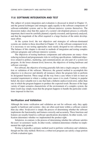 COPING WITH COMPLEXITY AND ABSTRACTION 393
11.6 SOFTWARE INTEGRATION AND TEST
The subject of system integration and evaluation is discussed in detail in Chapter 13,
and the general techniques and strategies apply equally to the software components of
software-embedded systems and to the software-intensive systems themselves. The
discussion makes clear that this aspect of a system’s development process is critically
important, that it must be carefully planned, expertly executed, and rigorously analyzed,
and that the magnitude of the effort required is a large fraction of the entire develop-
ment effort.
At the system level, the test objectives and strategies of software-dominated
systems are similar to those described in Chapter 13. At the software component level,
it is necessary to use testing approaches more nearly designed to test software units.
The balance of this chapter is devoted to methods of integration and testing complex
software programs and software-intensive systems.
The objectives of testing hardware components and subsystems are many—from
reducing technical and programmatic risks to verifying specifications. Additional objec-
tives related to politics, marketing, and communications are also part of a system test
program. At the lower element level, however, the objectives of testing hardware and
software converge.
For software, the objective of testing generally falls into a single category: verifica-
tion or validation of the software. Moreover, the general method to accomplish this
objective is to discover and identify all instances where the program fails to perform
its designated function. These range all the way from a case where it fails to meet an
essential requirement to where a coding error causes it to crash. Contrary to popular
belief, the most valuable test is one that finds a hitherto undiscovered error, rather than
one in which the program happens to produce the expected result. Because of the large
variety of input scenarios characteristic of the environment of a complex system, the
latter result may simply mean that the program happens to handle the particular condi-
tions imposed in that test.
Verification and Validation
Although the terms verification and validation are not for software only, they apply
equally to hardware and systems—they are often used more within a software context
than any other. Verification is simply the process of determining whether the software
implements the functionality and features correctly and accurately. These functions and
features are usually found in a software specifications description. In other words, veri-
fication determines whether we implemented the product right.
Validation, in contrast, is the process of determining whether the software satisfies
the users’or customers’needs. In other words, validation determines whether we imple-
mented the right product.
Testing is typically a primary method used to perform verification and validation,
though not the only method. However, a robust test program can satisfy a large portion
of both evaluation types.
c11.indd 393
c11.indd 393 2/8/2011 3:49:22 PM
2/8/2011 3:49:22 PM
 
