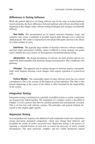 394 SOFTWARE SYSTEMS ENGINEERING
Differences in Testing Software
While the general objectives of testing software may be the same as testing hardware
system elements, the basic differences between hardware and software described at the
beginning of this chapter make software testing techniques and strategies considerably
different.
Test Paths. The unconstrained use of control structures (branches, loops, and
switches) may create a multitude of possible logical paths through even a relatively
small program. This makes it impractical to test all possible paths and forces the choice
of a finite number of cases.
Interfaces. The typically large number of interfaces between software modules,
and their depth and limited visibility, makes it difficult to locate strategic test points
and to identify the exact sources of discrepancies encountered during testing.
Abstraction. The design descriptions of software are more abstract and are less
intuitively understandable than hardware design documentation. This complicates test
planning.
Changes. The apparent ease of making changes in software requires correspond-
ingly more frequent retesting. Local changes often require repetition of system-level
tests.
Failure Modes. The catastrophic nature of many software errors has two critical
consequences. One is the severity of the impact on system operation. The other is that
prompt diagnosing of the source of the failure is often frustrated by the inoperability
of the system.
Integration Testing
Integration testing is performed on a partially assembled system as system components
are progressively linked together. The integration of a complex system is described in
Chapter 13 to be a process that must be carefully planned and systematically executed.
This is no less true with software systems. The principles and general methods dis-
cussed in that chapter apply equally.
Regression Testing
In an integration test sequence, the addition of each component creates new interactions
among previously integrated components, which may change their behavior and
invalidate the results of earlier successful tests. Regression testing is the process of
repeating a selected fraction of such tests to ensure the discovery of newly created
discrepancies. The more numerous, complex, and less visible interactions typical
c11.indd 394
c11.indd 394 2/8/2011 3:49:22 PM
2/8/2011 3:49:22 PM
 