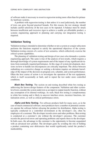 COPING WITH COMPLEXITY AND ABSTRACTION 395
of software make it necessary to resort to regression testing more often than for primar-
ily hardware systems.
A problem with regression testing is that unless it is used judiciously, the number
of tests can grow beyond practical bounds. For this reason, the test strategy should
include careful selectivity of the test cases to be repeated. A balance must be struck
between insufficient and excessive rigor to achieve a usable yet affordable product; a
systems engineering approach to planning and carrying out integration testing is
required.
Validation Testing
Validation testing is intended to determine whether or not a system or a major subsystem
performs the functions required to satisfy the operational objectives of the system.
Validation testing consists of a series of test scenarios, which collectively exercise the
critical system capabilities.
The planning of validation testing and design of test cases also demands a systems
engineering approach. The same is true of the analysis of test results, which requires a
thorough knowledge of system requirements and of the impact of any significant devia-
tions from nominally required performance. At this stage of system development, deci-
sions on how to handle test discrepancies are critically important. The choice between
embarking on a corrective change or seeking a deviation requires an intimate knowl-
edge of the impact of the decision on program cost, schedule, and system performance.
Often the best course of action is to investigate the operation of the test equipment,
which is itself occasionally at fault, and to repeat the test under more controlled
conditions.
Black Box Testing. The section on unit testing described white box testing as
addressing the known design features of the component. Validation and other system-
level tests consider the system under test as an input-to-output transfer function, without
any assumption of its internal workings. As such, black box testing is complementary
to white box testing and is likely to uncover interface errors, incorrect functions, ini-
tialization errors, as well as critical performance errors.
Alpha and Beta Testing. For software products built for many users, as in the
case of much commercial software, most producers have a number of potential custom-
ers operate the software before releasing the product for distribution. Alpha testing is
typically conducted in a controlled environment at the developer’s site, often by
employees of a customer. The developer records errors and other problems. Beta testing
is conducted at a customer’s site without the developer’s presence. The customer
records the perceived errors and operating problems and reports these to the developer.
In both cases, the advantage to the customer is the opportunity to become acquainted
with an advanced new product. The developer gains by avoiding the risk of fielding
a product containing user deficiencies that would significantly curtail the product’s
marketability.
c11.indd 395
c11.indd 395 2/8/2011 3:49:22 PM
2/8/2011 3:49:22 PM
 