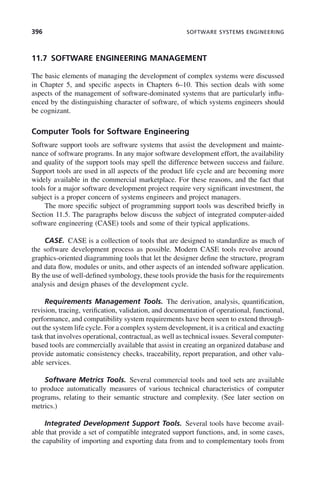 396 SOFTWARE SYSTEMS ENGINEERING
11.7 SOFTWARE ENGINEERING MANAGEMENT
The basic elements of managing the development of complex systems were discussed
in Chapter 5, and specific aspects in Chapters 6–10. This section deals with some
aspects of the management of software-dominated systems that are particularly influ-
enced by the distinguishing character of software, of which systems engineers should
be cognizant.
Computer Tools for Software Engineering
Software support tools are software systems that assist the development and mainte-
nance of software programs. In any major software development effort, the availability
and quality of the support tools may spell the difference between success and failure.
Support tools are used in all aspects of the product life cycle and are becoming more
widely available in the commercial marketplace. For these reasons, and the fact that
tools for a major software development project require very significant investment, the
subject is a proper concern of systems engineers and project managers.
The more specific subject of programming support tools was described briefly in
Section 11.5. The paragraphs below discuss the subject of integrated computer-aided
software engineering (CASE) tools and some of their typical applications.
CASE. CASE is a collection of tools that are designed to standardize as much of
the software development process as possible. Modern CASE tools revolve around
graphics-oriented diagramming tools that let the designer define the structure, program
and data flow, modules or units, and other aspects of an intended software application.
By the use of well-defined symbology, these tools provide the basis for the requirements
analysis and design phases of the development cycle.
Requirements Management Tools. The derivation, analysis, quantification,
revision, tracing, verification, validation, and documentation of operational, functional,
performance, and compatibility system requirements have been seen to extend through-
out the system life cycle. For a complex system development, it is a critical and exacting
task that involves operational, contractual, as well as technical issues. Several computer-
based tools are commercially available that assist in creating an organized database and
provide automatic consistency checks, traceability, report preparation, and other valu-
able services.
Software Metrics Tools. Several commercial tools and tool sets are available
to produce automatically measures of various technical characteristics of computer
programs, relating to their semantic structure and complexity. (See later section on
metrics.)
Integrated Development Support Tools. Several tools have become avail-
able that provide a set of compatible integrated support functions, and, in some cases,
the capability of importing and exporting data from and to complementary tools from
c11.indd 396
c11.indd 396 2/8/2011 3:49:22 PM
2/8/2011 3:49:22 PM
 