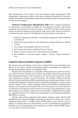 COPING WITH COMPLEXITY AND ABSTRACTION 397
other manufacturers. For example, some tools integrate project management, UML
diagramming, requirements analysis, and metrics acquisition capabilities. Such tools
simplify the problem of maintaining information consistency among the related domains
of software development.
Software Configuration Management (CM). CM in system development
was discussed at some length in Chapter 10. Its importance increases with system
complexity and criticality. In software systems, strict CM is the most critical activity
during and after the engineering development stage. Some of the reasons for this may
be inferred from the section on the differences between hardware and software:
1. Software’s abstractness and lack of well-defined components makes it difficult
to understand.
2. Software has more interfaces; their penetration is deeper and hence is difficult
to trace.
3. Any change may propagate deep into the system.
4. Any change may require retesting of the total system.
5. When a software system fails, it often breaks down abruptly.
6. The flexibility of software renders making a software change deceptively
easy.
Capability Maturity Model Integration (CMMI)
The abstract nature of software, and its lack of inherent limits on functionality, com-
plexity, or size, makes software development projects considerably more difficult to
manage than hardware projects of comparable scope.
Organizations whose business is to produce software-intensive systems or compo-
nents and to meet firm schedules and costs have often failed to meet their goals because
their management practices were not suited to the special needs of software. To help
such organizations produce successful products, the Carnegie Mellon University
Software Engineering Institute (SEI), operating under government sponsorship, devised
a model representing the capabilities that an organization should have to reach a given
level of “maturity.” This is called a capability maturity model (CMM).Amaturity model
defines a set of maturity levels and prescribes a set of key process areas that character-
ize each level. This model provides a means for assessing a given organization’s capa-
bility maturity level through a defined set of measurements. CMM has been accepted
as a standard of industry. It is related to but not equivalent to the International Standard
ISO 9000 for software.
Software and systems engineering had separate maturity models until the SEI
published the first integrated CMM, combining several previous models into a single,
integrated model known as CMMI. Today, CCMI addresses three specific areas of
interest: (1) product and service development; (2) service establishment, management,
and delivery; and (3) product and service acquisition. As of this writing, CMMI, Version
1.2 is the latest version of the model.
c11.indd 397
c11.indd 397 2/8/2011 3:49:22 PM
2/8/2011 3:49:22 PM
 