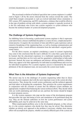 SYSTEMS ENGINEERING AS A PROFESSION 17
The occasional evolution of technical specialists into systems engineers is symbol-
ized in Figure 1.2b by the arrows directed from the vertices toward the center. The
small black triangle corresponds to such an evolved individual whose orientation is
30% science, 50% engineering, and 20% mathematics, a balance that would be effective
in the type of problem solving with which a systems engineer is typically involved. It
is the few individuals who evolve into systems engineers or system architects who
become the technical leaders of system development programs.
The Challenge of Systems Engineering
An inhibiting factor in becoming a professional systems engineer is that it represents
a deviation from a chosen established discipline to a more diverse, complicated profes-
sional practice. It requires the investment of time and effort to gain experience and an
extensive broadening of the engineering base, as well as learning communication and
management skills, a much different orientation from the individual’s original profes-
sional choice.
For the above reasons, an engineer considering a career in systems engineering
may come to the conclusion that the road is difficult. It is clear that a great deal must
be learned; that the educational experience in a traditional engineering discipline is
necessary; and that there are few tools and few quantitative relationships to help make
decisions. Instead, the issues are ambiguous and abstract, defying definitive solutions.
There may appear to be little opportunity for individual accomplishment and even less
for individual recognition. For a systems engineer, success is measured by the accom-
plishment of the development team, not necessarily the system team leader.
What Then Is the Attraction of Systems Engineering?
The answer may lie in the challenges of systems engineering rather than its direct
rewards. Systems engineers deal with the most important issues in the system develop-
ment process. They design the overall system architecture and the technical approach
and lead others in designing the components. They prioritize the system requirements
in conjunction with the customer to ensure that the different system attributes are
appropriately weighted when balancing the various technical efforts. They decide which
risks are worth undertaking and which are not, and how the former should be hedged
to ensure program success.
It is the systems engineers who map out the course of the development program
that prescribes the type and timing of tests and simulations to be performed along the
way. They are the ultimate authorities on how the system performance and system
affordability goals may be achieved at the same time.
When unanticipated problems arise in the development program, as they always
do, it is the systems engineers who decide how they may be solved. They determine
whether an entirely new approach to the problem is necessary, whether more intense
effort will accomplish the purpose, whether an entirely different part of the system can
c01.indd 17
c01.indd 17 2/8/2011 11:04:29 AM
2/8/2011 11:04:29 AM
 