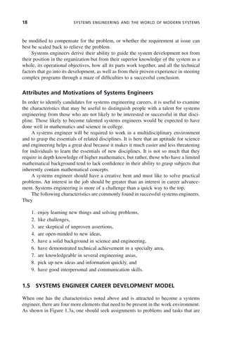 18 SYSTEMS ENGINEERING AND THE WORLD OF MODERN SYSTEMS
be modified to compensate for the problem, or whether the requirement at issue can
best be scaled back to relieve the problem.
Systems engineers derive their ability to guide the system development not from
their position in the organization but from their superior knowledge of the system as a
whole, its operational objectives, how all its parts work together, and all the technical
factors that go into its development, as well as from their proven experience in steering
complex programs through a maze of difficulties to a successful conclusion.
Attributes and Motivations of Systems Engineers
In order to identify candidates for systems engineering careers, it is useful to examine
the characteristics that may be useful to distinguish people with a talent for systems
engineering from those who are not likely to be interested or successful in that disci-
pline. Those likely to become talented systems engineers would be expected to have
done well in mathematics and science in college.
A systems engineer will be required to work in a multidisciplinary environment
and to grasp the essentials of related disciplines. It is here that an aptitude for science
and engineering helps a great deal because it makes it much easier and less threatening
for individuals to learn the essentials of new disciplines. It is not so much that they
require in depth knowledge of higher mathematics, but rather, those who have a limited
mathematical background tend to lack confidence in their ability to grasp subjects that
inherently contain mathematical concepts.
A systems engineer should have a creative bent and must like to solve practical
problems. An interest in the job should be greater than an interest in career advance-
ment. Systems engineering is more of a challenge than a quick way to the top.
The following characteristics are commonly found in successful systems engineers.
They
1. enjoy learning new things and solving problems,
2. like challenges,
3. are skeptical of unproven assertions,
4. are open-minded to new ideas,
5. have a solid background in science and engineering,
6. have demonstrated technical achievement in a specialty area,
7. are knowledgeable in several engineering areas,
8. pick up new ideas and information quickly, and
9. have good interpersonal and communication skills.
1.5 SYSTEMS ENGINEER CAREER DEVELOPMENT MODEL
When one has the characteristics noted above and is attracted to become a systems
engineer, there are four more elements that need to be present in the work environment.
As shown in Figure 1.3a, one should seek assignments to problems and tasks that are
c01.indd 18
c01.indd 18 2/8/2011 11:04:29 AM
2/8/2011 11:04:29 AM
 