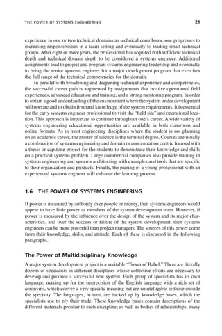 THE POWER OF SYSTEMS ENGINEERING 21
experience in one or two technical domains as technical contributor, one progresses to
increasing responsibilities in a team setting and eventually to leading small technical
groups. After eight or more years, the professional has acquired both sufficient technical
depth and technical domain depth to be considered a systems engineer. Additional
assignments lead to project and program systems engineering leadership and eventually
to being the senior systems engineer for a major development program that exercises
the full range of the technical competencies for the domain.
In parallel with broadening and deepening technical experience and competencies,
the successful career path is augmented by assignments that involve operational field
experiences, advanced education and training, and a strong mentoring program. In order
to obtain a good understanding of the environment where the system under development
will operate and to obtain firsthand knowledge of the system requirements, it is essential
for the early systems engineer professional to visit the “field site” and operational loca-
tion. This approach is important to continue throughout one’s career. A wide variety of
systems engineering educational opportunities are available in both classroom and
online formats. As in most engineering disciplines where the student is not planning
on an academic career, the master of science is the terminal degree. Courses are usually
a combination of systems engineering and domain or concentration centric focused with
a thesis or capstone project for the students to demonstrate their knowledge and skills
on a practical systems problem. Large commercial companies also provide training in
systems engineering and systems architecting with examples and tools that are specific
to their organization and products. Finally, the pairing of a young professional with an
experienced systems engineer will enhance the learning process.
1.6 THE POWER OF SYSTEMS ENGINEERING
If power is measured by authority over people or money, then systems engineers would
appear to have little power as members of the system development team. However, if
power is measured by the influence over the design of the system and its major char-
acteristics, and over the success or failure of the system development, then systems
engineers can be more powerful than project managers. The sources of this power come
from their knowledge, skills, and attitude. Each of these is discussed in the following
paragraphs.
The Power of Multidisciplinary Knowledge
A major system development project is a veritable “Tower of Babel.” There are literally
dozens of specialists in different disciplines whose collective efforts are necessary to
develop and produce a successful new system. Each group of specialists has its own
language, making up for the imprecision of the English language with a rich set of
acronyms, which convey a very specific meaning but are unintelligible to those outside
the specialty. The languages, in turn, are backed up by knowledge bases, which the
specialists use to ply their trade. These knowledge bases contain descriptions of the
different materials peculiar to each discipline, as well as bodies of relationships, many
c01.indd 21
c01.indd 21 2/8/2011 11:04:30 AM
2/8/2011 11:04:30 AM
 