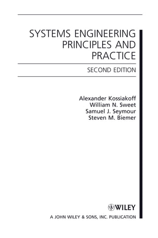 SYSTEMS ENGINEERING
PRINCIPLES AND
PRACTICE
SECOND EDITION
Alexander Kossiakoff
William N. Sweet
Samuel J. Seymour
Steven M. Biemer
A JOHN WILEY & SONS, INC. PUBLICATION
ffirs02.indd iii
ffirs02.indd iii 2/8/2011 11:05:45 AM
2/8/2011 11:05:45 AM
 