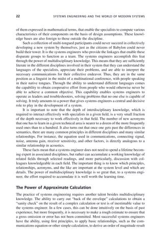 22 SYSTEMS ENGINEERING AND THE WORLD OF MODERN SYSTEMS
of them expressed in mathematical terms, that enable the specialists to compute various
characteristics of their components on the basis of design assumptions. These knowl-
edge bases are also foreign to those outside the discipline.
Such a collection of multi-tongued participants could never succeed in collectively
developing a new system by themselves, just as the citizens of Babylon could never
build their tower. It is the systems engineers who provide the linkages that enable these
disparate groups to function as a team. The systems engineers accomplish this feat
through the power of multidisciplinary knowledge. This means that they are sufficiently
literate in the different disciplines involved in their system that they can understand the
languages of the specialists, appreciate their problems, and are able to interpret the
necessary communications for their collective endeavor. Thus, they are in the same
position as a linguist in the midst of a multinational conference, with people speaking
in their native tongues. Through the ability to understand different languages comes
the capability to obtain cooperative effort from people who would otherwise never be
able to achieve a common objective. This capability enables systems engineers to
operate as leaders and troubleshooters, solving problems that no one else is capable of
solving. It truly amounts to a power that gives systems engineers a central and decisive
role to play in the development of a system.
It is important to note that the depth of interdisciplinary knowledge, which is
required to interact effectively with specialists in a given field, is a very small fraction
of the depth necessary to work effectively in that field. The number of new acronyms
that one has to learn in a given technical area is nearer to a dozen of the more frequently
used ones than to a hundred. It also turns out that once one gets past the differences in
semantics, there are many common principles in different disciplines and many similar
relationships. For instance, the equation used in communications, connecting signal,
noise, antenna gain, receiver sensitivity, and other factors, is directly analogous to a
similar relationship in acoustics.
These facts mean that a systems engineer does not need to spend a lifetime becom-
ing expert in associated disciplines, but rather can accumulate a working knowledge of
related fields through selected readings, and more particularly, discussion with col-
leagues knowledgeable in each field. The important thing is to know which principles,
relationships, acronyms, and the like are important at the system level and which are
details. The power of multidisciplinary knowledge is so great that, to a systems engi-
neer, the effort required to accumulate it is well worth the learning time.
The Power of Approximate Calculation
The practice of systems engineering requires another talent besides multidisciplinary
knowledge. The ability to carry out “back of the envelope” calculations to obtain a
“sanity check” on the result of a complex calculation or test is of inestimable value to
the systems engineer. In a few cases, this can be done intuitively on the basis of past
experience, but more frequently, it is necessary to make a rough estimate to ensure that
a gross omission or error has not been committed. Most successful systems engineers
have the ability, using first principles, to apply basic relationships, such as the com-
munications equation or other simple calculation, to derive an order of magnitude result
c01.indd 22
c01.indd 22 2/8/2011 11:04:30 AM
2/8/2011 11:04:30 AM
 