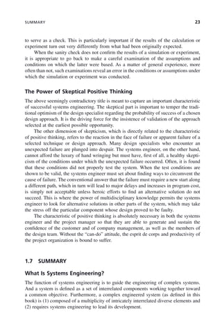 SUMMARY 23
to serve as a check. This is particularly important if the results of the calculation or
experiment turn out very differently from what had been originally expected.
When the sanity check does not confirm the results of a simulation or experiment,
it is appropriate to go back to make a careful examination of the assumptions and
conditions on which the latter were based. As a matter of general experience, more
often than not, such examinations reveal an error in the conditions or assumptions under
which the simulation or experiment was conducted.
The Power of Skeptical Positive Thinking
The above seemingly contradictory title is meant to capture an important characteristic
of successful systems engineering. The skeptical part is important to temper the tradi-
tional optimism of the design specialist regarding the probability of success of a chosen
design approach. It is the driving force for the insistence of validation of the approach
selected at the earliest possible opportunity.
The other dimension of skepticism, which is directly related to the characteristic
of positive thinking, refers to the reaction in the face of failure or apparent failure of a
selected technique or design approach. Many design specialists who encounter an
unexpected failure are plunged into despair. The systems engineer, on the other hand,
cannot afford the luxury of hand wringing but must have, first of all, a healthy skepti-
cism of the conditions under which the unexpected failure occurred. Often, it is found
that these conditions did not properly test the system. When the test conditions are
shown to be valid, the systems engineer must set about finding ways to circumvent the
cause of failure. The conventional answer that the failure must require a new start along
a different path, which in turn will lead to major delays and increases in program cost,
is simply not acceptable unless heroic efforts to find an alternative solution do not
succeed. This is where the power of multidisciplinary knowledge permits the systems
engineer to look for alternative solutions in other parts of the system, which may take
the stress off the particular component whose design proved to be faulty.
The characteristic of positive thinking is absolutely necessary in both the systems
engineer and the project manager so that they are able to generate and sustain the
confidence of the customer and of company management, as well as the members of
the design team. Without the “can-do” attitude, the esprit de corps and productivity of
the project organization is bound to suffer.
1.7 SUMMARY
What Is Systems Engineering?
The function of systems engineering is to guide the engineering of complex systems.
And a system is defined as a set of interrelated components working together toward
a common objective. Furthermore, a complex engineered system (as defined in this
book) is (1) composed of a multiplicity of intricately interrelated diverse elements and
(2) requires systems engineering to lead its development.
c01.indd 23
c01.indd 23 2/8/2011 11:04:30 AM
2/8/2011 11:04:30 AM
 