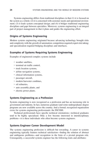 24 SYSTEMS ENGINEERING AND THE WORLD OF MODERN SYSTEMS
Systems engineering differs from traditional disciplines in that (1) it is focused on
the system as a whole; (2) it is concerned with customer needs and operational environ-
ment; (3) it leads system conceptual design; and (4) it bridges traditional engineering
disciplines and gaps between specialties. Moreover, systems engineering is an integral
part of project management in that it plans and guides the engineering effort.
Origins of Systems Engineering
Modern systems engineering originated because advancing technology brought risks
and complexity with the growth of automation; competition required expert risk taking;
and specialization required bridging disciplines and interfaces.
Examples of Systems Requiring Systems Engineering
Examples of engineered complex systems include
• weather satellites,
• terminal air traffic control,
• truck location systems,
• airline navigation systems,
• clinical information systems,
• passenger aircraft,
• modern harvester combines,
• oil refineries,
• auto assembly plants, and
• electric power plants.
Systems Engineering as a Profession
Systems engineering is now recognized as a profession and has an increasing role in
government and industry. In fact, numerous graduate (and some undergraduate) degree
programs are now available across the country. And a formal, recognized organization
exists for systems engineering professionals: the INCOSE.
Technical professionals have specific technical orientations—technical graduates
tend to be highly specialized. Only a few become interested in interdisciplinary
problems—it is these individuals who often become systems engineers.
Systems Engineer Career Development Model
The systems engineering profession is difficult but rewarding. A career in systems
engineering typically features technical satisfaction—finding the solution of abstract
and ambiguous problems—and recognition in the form of a pivotal program role.
Consequently, a successful systems engineer has the following traits and attributes:
c01.indd 24
c01.indd 24 2/8/2011 11:04:30 AM
2/8/2011 11:04:30 AM
 