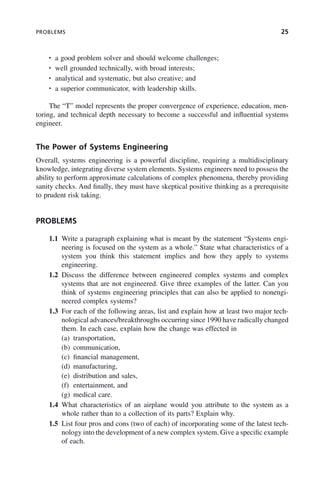 PROBLEMS 25
• a good problem solver and should welcome challenges;
• well grounded technically, with broad interests;
• analytical and systematic, but also creative; and
• a superior communicator, with leadership skills.
The “T” model represents the proper convergence of experience, education, men-
toring, and technical depth necessary to become a successful and influential systems
engineer.
The Power of Systems Engineering
Overall, systems engineering is a powerful discipline, requiring a multidisciplinary
knowledge, integrating diverse system elements. Systems engineers need to possess the
ability to perform approximate calculations of complex phenomena, thereby providing
sanity checks. And finally, they must have skeptical positive thinking as a prerequisite
to prudent risk taking.
PROBLEMS
1.1 Write a paragraph explaining what is meant by the statement “Systems engi-
neering is focused on the system as a whole.” State what characteristics of a
system you think this statement implies and how they apply to systems
engineering.
1.2 Discuss the difference between engineered complex systems and complex
systems that are not engineered. Give three examples of the latter. Can you
think of systems engineering principles that can also be applied to nonengi-
neered complex systems?
1.3 For each of the following areas, list and explain how at least two major tech-
nological advances/breakthroughs occurring since 1990 have radically changed
them. In each case, explain how the change was effected in
(a) transportation,
(b) communication,
(c) financial management,
(d) manufacturing,
(e) distribution and sales,
(f) entertainment, and
(g) medical care.
1.4 What characteristics of an airplane would you attribute to the system as a
whole rather than to a collection of its parts? Explain why.
1.5 List four pros and cons (two of each) of incorporating some of the latest tech-
nology into the development of a new complex system. Give a specific example
of each.
c01.indd 25
c01.indd 25 2/8/2011 11:04:30 AM
2/8/2011 11:04:30 AM
 