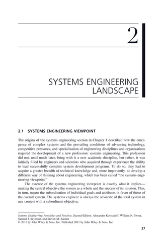 27
2.1 SYSTEMS ENGINEERING VIEWPOINT
The origins of the systems engineering section in Chapter 1 described how the emer-
gence of complex systems and the prevailing conditions of advancing technology,
competitive pressures, and specialization of engineering disciplines and organizations
required the development of a new profession: systems engineering. This profession
did not, until much later, bring with it a new academic discipline, but rather, it was
initially filled by engineers and scientists who acquired through experience the ability
to lead successfully complex system development programs. To do so, they had to
acquire a greater breadth of technical knowledge and, more importantly, to develop a
different way of thinking about engineering, which has been called “the systems engi-
neering viewpoint.”
The essence of the systems engineering viewpoint is exactly what it implies—
making the central objective the system as a whole and the success of its mission. This,
in turn, means the subordination of individual goals and attributes in favor of those of
the overall system. The systems engineer is always the advocate of the total system in
any contest with a subordinate objective.
2
SYSTEMS ENGINEERING
LANDSCAPE
Systems Engineering Principles and Practice, Second Edition. Alexander Kossiakoff, William N. Sweet,
Samuel J. Seymour, and Steven M. Biemer
© 2011 by John Wiley & Sons, Inc. Published 2011 by John Wiley & Sons, Inc.
c02.indd 27
c02.indd 27 2/8/2011 11:04:31 AM
2/8/2011 11:04:31 AM
 