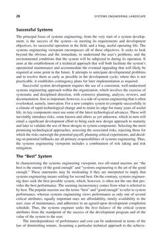 28 SYSTEMS ENGINEERING LANDSCAPE
Successful Systems
The principal focus of systems engineering, from the very start of a system develop-
ment, is the success of the system—in meeting its requirements and development
objectives, its successful operation in the field, and a long, useful operating life. The
systems engineering viewpoint encompasses all of these objectives. It seeks to look
beyond the obvious and the immediate, to understand the user’s problems, and the
environmental conditions that the system will be subjected to during its operation. It
aims at the establishment of a technical approach that will both facilitate the system’s
operational maintenance and accommodate the eventual upgrading that will likely be
required at some point in the future. It attempts to anticipate developmental problems
and to resolve them as early as possible in the development cycle; where this is not
practicable, it establishes contingency plans for later implementation as required.
Successful system development requires the use of a consistent, well-understood
systems engineering approach within the organization, which involves the exercise of
systematic and disciplined direction, with extensive planning, analysis, reviews, and
documentation. Just as important, however, is a side of systems engineering that is often
overlooked, namely, innovation. For a new complex system to compete successfully in
a climate of rapid technological change and to retain its edge for many years of useful
life, its key components must use some of the latest technological advances. These will
inevitably introduce risks, some known and others as yet unknown, which in turn will
entail a significant development effort to bring each new design approach to maturity
and later to validate the use of these designs in system components. Selecting the most
promising technological approaches, assessing the associated risks, rejecting those for
which the risks outweigh the potential payoff, planning critical experiments, and decid-
ing on potential fallbacks are all primary responsibilities of systems engineering. Thus,
the systems engineering viewpoint includes a combination of risk taking and risk
mitigation.
The “Best” System
In characterizing the systems engineering viewpoint, two oft-stated maxims are “the
best is the enemy of the good enough” and “systems engineering is the art of the good
enough.” These statements may be misleading if they are interpreted to imply that
systems engineering means settling for second best. On the contrary, systems engineer-
ing does seek the best possible system, which, however, is often not the one that pro-
vides the best performance. The seeming inconsistency comes from what is referred to
by best. The popular maxims use the terms “best” and “good enough” to refer to system
performance, whereas systems engineering views performance as only one of several
critical attributes; equally important ones are affordability, timely availability to the
user, ease of maintenance, and adherence to an agreed-upon development completion
schedule. Thus, the systems engineer seeks the best balance of the critical system
attributes from the standpoint of the success of the development program and of the
value of the system to the user.
The interdependence of performance and cost can be understood in terms of the
law of diminishing returns. Assuming a particular technical approach to the achieve-
c02.indd 28
c02.indd 28 2/8/2011 11:04:31 AM
2/8/2011 11:04:31 AM
 