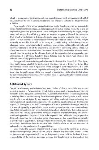 30 SYSTEMS ENGINEERING LANDSCAPE
which is a measure of the incremental gain in performance with an increment of added
cost, illustrates the law of diminishing returns that applies to virtually all developmental
activities.
An example of the above general principle is the development of an automobile
with a higher maximum speed. A direct approach to such a change would be to use an
engine that generates greater power. Such an engine would normally be larger, weigh
more, and use gas less efficiently. Also, an increase in speed will result in greater air
drag, which would require a disproportionately large increase in engine power to over-
come. If it was required to maintain fuel economy and to retain vehicle size and weight
as nearly as possible, it would be necessary to consider using or developing a more
advanced engine, improving body streamlining, using special lightweight materials, and
otherwise seeking to offset the undesirable side effects of increasing vehicle speed. All
of the above factors would escalate the cost of the modified automobile, with the incre-
mental costs increasing as the ultimate limits of the several technical approaches are
approached. It is obvious, therefore, that a balance must be struck well short of the
ultimate limit of any performance attribute.
An approach to establishing such a balance is illustrated in Figure 2.1b. This figure
plots performance divided by cost against cost (i.e., y/x vs. x from Fig. 2.1a). This
performance-to-cost ratio is equivalent to the concept of cost-effectiveness. It is seen
that this curve has a maximum, beyond which the gain in effectiveness diminishes. This
shows that the performance of the best overall system is likely to be close to that where
the performance/cost ratio peaks, provided this point is significantly above the minimum
acceptable performance.
A Balanced System
One of the dictionary definitions of the word “balance” that is especially appropriate
to system design is “a harmonious or satisfying arrangement or proportion of parts or
elements, as in a design or a composition.” An essential function of systems engineering
is to bring about a balance among the various components of the system, which, it was
noted earlier, are designed by engineering specialists, each intent on optimizing the
characteristics of a particular component. This is often a daunting task, as illustrated in
Figure 2.2. The figure is an artist’s conception of what a guided missile might look like
if it were designed by a specialist in one or another guided missile component technol-
ogy. While the cartoons may seem fanciful, they reflect a basic truth, that is, that design
specialists will seek to optimize the particular aspect of a system that they best under-
stand and appreciate. In general, it is to be expected that, while the design specialist
does understand that the system is a group of components that in combination provide
a specific set of capabilities, during system development, the specialist’s attention is
necessarily focused on those issues that most directly affect his or her own area of
technical expertise and assigned responsibilities.
Conversely, the systems engineer must always focus on the system as a whole,
while addressing design specialty issues only in so far as they may affect overall system
performance, developmental risk, cost, or long-term system viability. In short, it is the
responsibility of the systems engineer to guide the development so that each of the
c02.indd 30
c02.indd 30 2/8/2011 11:04:31 AM
2/8/2011 11:04:31 AM
 
