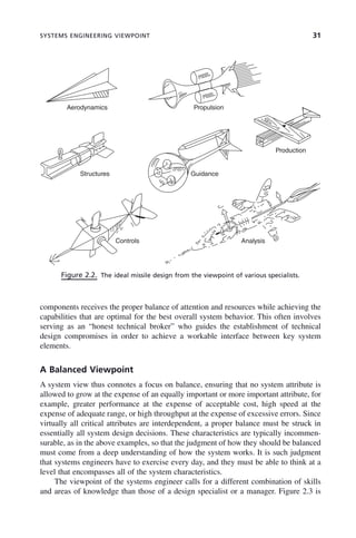 SYSTEMS ENGINEERING VIEWPOINT 31
components receives the proper balance of attention and resources while achieving the
capabilities that are optimal for the best overall system behavior. This often involves
serving as an “honest technical broker” who guides the establishment of technical
design compromises in order to achieve a workable interface between key system
elements.
A Balanced Viewpoint
A system view thus connotes a focus on balance, ensuring that no system attribute is
allowed to grow at the expense of an equally important or more important attribute, for
example, greater performance at the expense of acceptable cost, high speed at the
expense of adequate range, or high throughput at the expense of excessive errors. Since
virtually all critical attributes are interdependent, a proper balance must be struck in
essentially all system design decisions. These characteristics are typically incommen-
surable, as in the above examples, so that the judgment of how they should be balanced
must come from a deep understanding of how the system works. It is such judgment
that systems engineers have to exercise every day, and they must be able to think at a
level that encompasses all of the system characteristics.
The viewpoint of the systems engineer calls for a different combination of skills
and areas of knowledge than those of a design specialist or a manager. Figure 2.3 is
Figure 2.2. The ideal missile design from the viewpoint of various specialists.
FEEL
FEEL
Aerodynamics
Structures
Controls Analysis
Guidance
Production
Propulsion
c02.indd 31
c02.indd 31 2/8/2011 11:04:31 AM
2/8/2011 11:04:31 AM
 