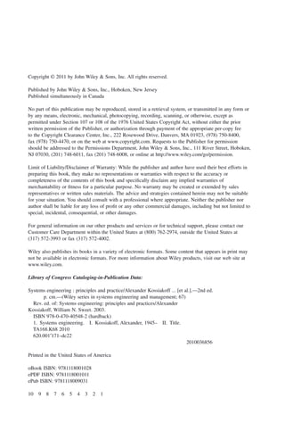 Copyright © 2011 by John Wiley & Sons, Inc. All rights reserved.
Published by John Wiley & Sons, Inc., Hoboken, New Jersey
Published simultaneously in Canada
No part of this publication may be reproduced, stored in a retrieval system, or transmitted in any form or
by any means, electronic, mechanical, photocopying, recording, scanning, or otherwise, except as
permitted under Section 107 or 108 of the 1976 United States Copyright Act, without either the prior
written permission of the Publisher, or authorization through payment of the appropriate per-copy fee
to the Copyright Clearance Center, Inc., 222 Rosewood Drive, Danvers, MA 01923, (978) 750-8400,
fax (978) 750-4470, or on the web at www.copyright.com. Requests to the Publisher for permission
should be addressed to the Permissions Department, John Wiley & Sons, Inc., 111 River Street, Hoboken,
NJ 07030, (201) 748-6011, fax (201) 748-6008, or online at http://www.wiley.com/go/permission.
Limit of Liability/Disclaimer of Warranty: While the publisher and author have used their best efforts in
preparing this book, they make no representations or warranties with respect to the accuracy or
completeness of the contents of this book and specifically disclaim any implied warranties of
merchantability or fitness for a particular purpose. No warranty may be created or extended by sales
representatives or written sales materials. The advice and strategies contained herein may not be suitable
for your situation. You should consult with a professional where appropriate. Neither the publisher nor
author shall be liable for any loss of profit or any other commercial damages, including but not limited to
special, incidental, consequential, or other damages.
For general information on our other products and services or for technical support, please contact our
Customer Care Department within the United States at (800) 762-2974, outside the United States at
(317) 572-3993 or fax (317) 572-4002.
Wiley also publishes its books in a variety of electronic formats. Some content that appears in print may
not be available in electronic formats. For more information about Wiley products, visit our web site at
www.wiley.com.
Library of Congress Cataloging-in-Publication Data:
Systems engineering : principles and practice/Alexander Kossiakoff ... [et al.].—2nd ed.
p. cm.—(Wiley series in systems engineering and management; 67)
Rev. ed. of: Systems engineering: principles and practices/Alexander
Kossiakoff, William N. Sweet. 2003.
ISBN 978-0-470-40548-2 (hardback)
1. Systems engineering. I. Kossiakoff, Alexander, 1945– II. Title.
TA168.K68 2010
620.001′171–dc22
2010036856
Printed in the United States of America
oBook ISBN: 9781118001028
ePDF ISBN: 9781118001011
ePub ISBN: 9781118009031
10 9 8 7 6 5 4 3 2 1
ffirs03.indd iv
ffirs03.indd iv 2/8/2011 11:05:46 AM
2/8/2011 11:05:46 AM
 