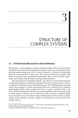 41
3.1 SYSTEM BUILDING BLOCKS AND INTERFACES
The need for a systems engineer to attain a broad knowledge of the several interacting
disciplines involved in the development of a complex system raises the question of how
deep that understanding needs to be. Clearly, it cannot be as deep as the knowledge
possessed by the specialists in these areas. Yet it must be sufficient to recognize such
factors as program risks, technological performance limits, and interfacing require-
ments, and to make trade-off analyses among design alternatives.
Obviously, the answers depend on specific cases. However, it is possible to provide
an important insight by examining the structural hierarchy of modern systems. Such an
examination reveals the existence of identifiable types of the building blocks that make
up the large majority of systems and represent the lower working level of technical
understanding that the systems engineer must have in order to do the job. This is the
level at which technical trade-offs affecting system capabilities must be worked out and
at which interface conflicts must be resolved in order to achieve a balanced design
across the entire system. The nature of these building blocks in their context as funda-
mental system elements and their interfaces and interactions are discussed in the
ensuing sections.
3
STRUCTURE OF
COMPLEX SYSTEMS
Systems Engineering Principles and Practice, Second Edition. Alexander Kossiakoff, William N. Sweet,
Samuel J. Seymour, and Steven M. Biemer
© 2011 by John Wiley & Sons, Inc. Published 2011 by John Wiley & Sons, Inc.
c03.indd 41
c03.indd 41 2/8/2011 11:04:33 AM
2/8/2011 11:04:33 AM
 