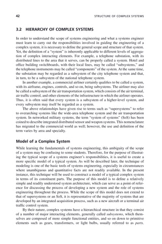 42 STRUCTURE OF COMPLEX SYSTEMS
3.2 HIERARCHY OF COMPLEX SYSTEMS
In order to understand the scope of systems engineering and what a systems engineer
must learn to carry out the responsibilities involved in guiding the engineering of a
complex system, it is necessary to define the general scope and structure of that system.
Yet, the definition of a “system” is inherently applicable to different levels of aggrega-
tion of complex interacting elements. For example, a telephone substation, with its
distributed lines to the area that it serves, can be properly called a system. Hotel and
office building switchboards, with their local lines, may be called “subsystems,” and
the telephone instruments may be called “components” of the system. At the same time,
the substation may be regarded as a subsystem of the city telephone system and that,
in turn, to be a subsystem of the national telephone system.
In another example, a commercial airliner certainly qualifies to be called a system,
with its airframe, engines, controls, and so on, being subsystems. The airliner may also
be called a subsystem of the air transportation system, which consists of the air terminal,
air traffic control, and other elements of the infrastructure in which the airliner operates.
Thus, it is often said that every system is a subsystem of a higher-level system, and
every subsystem may itself be regarded as a system.
The above relationships have given rise to terms such as “supersystems” to refer
to overarching systems like the wide-area telephone system and the air transportation
system. In networked military systems, the term “system of systems” (SoS) has been
coined to describe integrated distributed sensor and weapon systems. This nomenclature
has migrated to the commercial world as well; however, the use and definition of the
term varies by area and specialty.
Model of a Complex System
While learning the fundamentals of systems engineering, this ambiguity of the scope
of a system may be confusing to some students. Therefore, for the purpose of illustrat-
ing the typical scope of a systems engineer’s responsibilities, it is useful to create a
more specific model of a typical system. As will be described later, the technique of
modeling is one of the basic tools of systems engineering, especially in circumstances
where unambiguous and quantitative facts are not readily available. In the present
instance, this technique will be used to construct a model of a typical complex system
in terms of its constituent parts. The purpose of this model is to define a relatively
simple and readily understood system architecture, which can serve as a point of refer-
ence for discussing the process of developing a new system and the role of systems
engineering throughout the process. While the scope of this model does not extend to
that of supersystems or an SoS, it is representative of the majority of systems that are
developed by an integrated acquisition process, such as a new aircraft or a terminal air
traffic control system.
By their nature, complex systems have a hierarchical structure in that they consist
of a number of major interacting elements, generally called subsystems, which them-
selves are composed of more simple functional entities, and so on down to primitive
elements such as gears, transformers, or light bulbs, usually referred to as parts.
c03.indd 42
c03.indd 42 2/8/2011 11:04:33 AM
2/8/2011 11:04:33 AM
 
