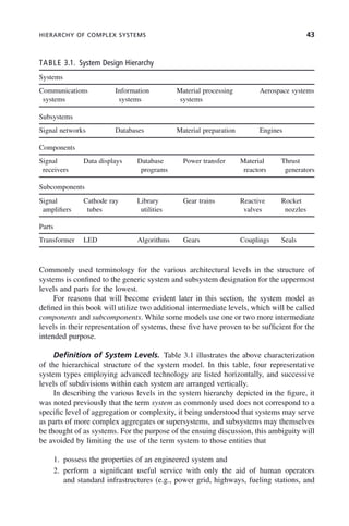 HIERARCHY OF COMPLEX SYSTEMS 43
Commonly used terminology for the various architectural levels in the structure of
systems is confined to the generic system and subsystem designation for the uppermost
levels and parts for the lowest.
For reasons that will become evident later in this section, the system model as
defined in this book will utilize two additional intermediate levels, which will be called
components and subcomponents. While some models use one or two more intermediate
levels in their representation of systems, these five have proven to be sufficient for the
intended purpose.
Definition of System Levels. Table 3.1 illustrates the above characterization
of the hierarchical structure of the system model. In this table, four representative
system types employing advanced technology are listed horizontally, and successive
levels of subdivisions within each system are arranged vertically.
In describing the various levels in the system hierarchy depicted in the figure, it
was noted previously that the term system as commonly used does not correspond to a
specific level of aggregation or complexity, it being understood that systems may serve
as parts of more complex aggregates or supersystems, and subsystems may themselves
be thought of as systems. For the purpose of the ensuing discussion, this ambiguity will
be avoided by limiting the use of the term system to those entities that
1. possess the properties of an engineered system and
2. perform a significant useful service with only the aid of human operators
and standard infrastructures (e.g., power grid, highways, fueling stations, and
TABLE 3.1. System Design Hierarchy
Systems
Communications
systems
Information
systems
Material processing
systems
Aerospace systems
Subsystems
Signal networks Databases Material preparation Engines
Components
Signal
receivers
Data displays Database
programs
Power transfer Material
reactors
Thrust
generators
Subcomponents
Signal
amplifiers
Cathode ray
tubes
Library
utilities
Gear trains Reactive
valves
Rocket
nozzles
Parts
Transformer LED Algorithms Gears Couplings Seals
c03.indd 43
c03.indd 43 2/8/2011 11:04:33 AM
2/8/2011 11:04:33 AM
 