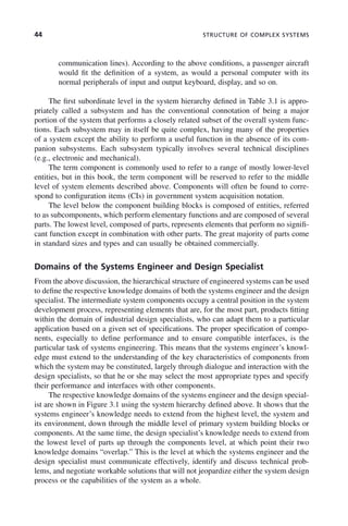 44 STRUCTURE OF COMPLEX SYSTEMS
communication lines). According to the above conditions, a passenger aircraft
would fit the definition of a system, as would a personal computer with its
normal peripherals of input and output keyboard, display, and so on.
The first subordinate level in the system hierarchy defined in Table 3.1 is appro-
priately called a subsystem and has the conventional connotation of being a major
portion of the system that performs a closely related subset of the overall system func-
tions. Each subsystem may in itself be quite complex, having many of the properties
of a system except the ability to perform a useful function in the absence of its com-
panion subsystems. Each subsystem typically involves several technical disciplines
(e.g., electronic and mechanical).
The term component is commonly used to refer to a range of mostly lower-level
entities, but in this book, the term component will be reserved to refer to the middle
level of system elements described above. Components will often be found to corre-
spond to configuration items (CIs) in government system acquisition notation.
The level below the component building blocks is composed of entities, referred
to as subcomponents, which perform elementary functions and are composed of several
parts. The lowest level, composed of parts, represents elements that perform no signifi-
cant function except in combination with other parts. The great majority of parts come
in standard sizes and types and can usually be obtained commercially.
Domains of the Systems Engineer and Design Specialist
From the above discussion, the hierarchical structure of engineered systems can be used
to define the respective knowledge domains of both the systems engineer and the design
specialist. The intermediate system components occupy a central position in the system
development process, representing elements that are, for the most part, products fitting
within the domain of industrial design specialists, who can adapt them to a particular
application based on a given set of specifications. The proper specification of compo-
nents, especially to define performance and to ensure compatible interfaces, is the
particular task of systems engineering. This means that the systems engineer’s knowl-
edge must extend to the understanding of the key characteristics of components from
which the system may be constituted, largely through dialogue and interaction with the
design specialists, so that he or she may select the most appropriate types and specify
their performance and interfaces with other components.
The respective knowledge domains of the systems engineer and the design special-
ist are shown in Figure 3.1 using the system hierarchy defined above. It shows that the
systems engineer’s knowledge needs to extend from the highest level, the system and
its environment, down through the middle level of primary system building blocks or
components. At the same time, the design specialist’s knowledge needs to extend from
the lowest level of parts up through the components level, at which point their two
knowledge domains “overlap.” This is the level at which the systems engineer and the
design specialist must communicate effectively, identify and discuss technical prob-
lems, and negotiate workable solutions that will not jeopardize either the system design
process or the capabilities of the system as a whole.
c03.indd 44
c03.indd 44 2/8/2011 11:04:33 AM
2/8/2011 11:04:33 AM
 