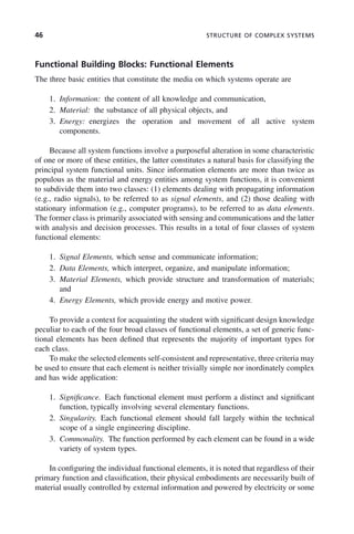 46 STRUCTURE OF COMPLEX SYSTEMS
Functional Building Blocks: Functional Elements
The three basic entities that constitute the media on which systems operate are
1. Information: the content of all knowledge and communication,
2. Material: the substance of all physical objects, and
3. Energy: energizes the operation and movement of all active system
components.
Because all system functions involve a purposeful alteration in some characteristic
of one or more of these entities, the latter constitutes a natural basis for classifying the
principal system functional units. Since information elements are more than twice as
populous as the material and energy entities among system functions, it is convenient
to subdivide them into two classes: (1) elements dealing with propagating information
(e.g., radio signals), to be referred to as signal elements, and (2) those dealing with
stationary information (e.g., computer programs), to be referred to as data elements.
The former class is primarily associated with sensing and communications and the latter
with analysis and decision processes. This results in a total of four classes of system
functional elements:
1. Signal Elements, which sense and communicate information;
2. Data Elements, which interpret, organize, and manipulate information;
3. Material Elements, which provide structure and transformation of materials;
and
4. Energy Elements, which provide energy and motive power.
To provide a context for acquainting the student with significant design knowledge
peculiar to each of the four broad classes of functional elements, a set of generic func-
tional elements has been defined that represents the majority of important types for
each class.
To make the selected elements self-consistent and representative, three criteria may
be used to ensure that each element is neither trivially simple nor inordinately complex
and has wide application:
1. Significance. Each functional element must perform a distinct and significant
function, typically involving several elementary functions.
2. Singularity. Each functional element should fall largely within the technical
scope of a single engineering discipline.
3. Commonality. The function performed by each element can be found in a wide
variety of system types.
In configuring the individual functional elements, it is noted that regardless of their
primary function and classification, their physical embodiments are necessarily built of
material usually controlled by external information and powered by electricity or some
c03.indd 46
c03.indd 46 2/8/2011 11:04:34 AM
2/8/2011 11:04:34 AM
 
