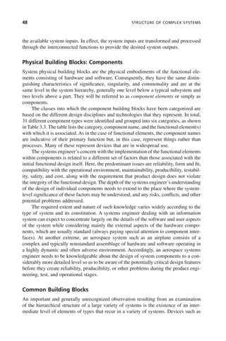 48 STRUCTURE OF COMPLEX SYSTEMS
the available system inputs. In effect, the system inputs are transformed and processed
through the interconnected functions to provide the desired system outputs.
Physical Building Blocks: Components
System physical building blocks are the physical embodiments of the functional ele-
ments consisting of hardware and software. Consequently, they have the same distin-
guishing characteristics of significance, singularity, and commonality and are at the
same level in the system hierarchy, generally one level below a typical subsystem and
two levels above a part. They will be referred to as component elements or simply as
components.
The classes into which the component building blocks have been categorized are
based on the different design disciplines and technologies that they represent. In total,
31 different component types were identified and grouped into six categories, as shown
in Table 3.3. The table lists the category, component name, and the functional element(s)
with which it is associated. As in the case of functional elements, the component names
are indicative of their primary function but, in this case, represent things rather than
processes. Many of these represent devices that are in widespread use.
The systems engineer’s concern with the implementation of the functional elements
within components is related to a different set of factors than those associated with the
initial functional design itself. Here, the predominant issues are reliability, form and fit,
compatibility with the operational environment, maintainability, producibility, testabil-
ity, safety, and cost, along with the requirement that product design does not violate
the integrity of the functional design. The depth of the systems engineer’s understanding
of the design of individual components needs to extend to the place where the system-
level significance of these factors may be understood, and any risks, conflicts, and other
potential problems addressed.
The required extent and nature of such knowledge varies widely according to the
type of system and its constitution. A systems engineer dealing with an information
system can expect to concentrate largely on the details of the software and user aspects
of the system while considering mainly the external aspects of the hardware compo-
nents, which are usually standard (always paying special attention to component inter-
faces). At another extreme, an aerospace system such as an airplane consists of a
complex and typically nonstandard assemblage of hardware and software operating in
a highly dynamic and often adverse environment. Accordingly, an aerospace systems
engineer needs to be knowledgeable about the design of system components to a con-
siderably more detailed level so as to be aware of the potentially critical design features
before they create reliability, producibility, or other problems during the product engi-
neering, test, and operational stages.
Common Building Blocks
An important and generally unrecognized observation resulting from an examination
of the hierarchical structure of a large variety of systems is the existence of an inter-
mediate level of elements of types that recur in a variety of systems. Devices such as
c03.indd 48
c03.indd 48 2/8/2011 11:04:34 AM
2/8/2011 11:04:34 AM
 