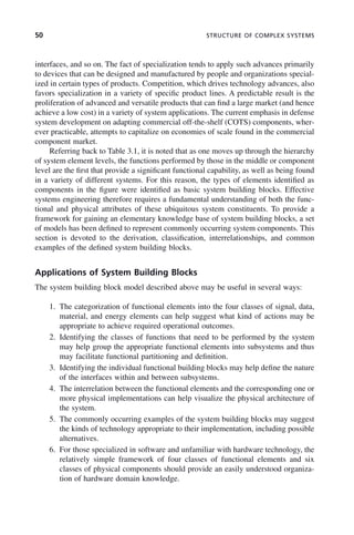 50 STRUCTURE OF COMPLEX SYSTEMS
interfaces, and so on. The fact of specialization tends to apply such advances primarily
to devices that can be designed and manufactured by people and organizations special-
ized in certain types of products. Competition, which drives technology advances, also
favors specialization in a variety of specific product lines. A predictable result is the
proliferation of advanced and versatile products that can find a large market (and hence
achieve a low cost) in a variety of system applications. The current emphasis in defense
system development on adapting commercial off-the-shelf (COTS) components, wher-
ever practicable, attempts to capitalize on economies of scale found in the commercial
component market.
Referring back to Table 3.1, it is noted that as one moves up through the hierarchy
of system element levels, the functions performed by those in the middle or component
level are the first that provide a significant functional capability, as well as being found
in a variety of different systems. For this reason, the types of elements identified as
components in the figure were identified as basic system building blocks. Effective
systems engineering therefore requires a fundamental understanding of both the func-
tional and physical attributes of these ubiquitous system constituents. To provide a
framework for gaining an elementary knowledge base of system building blocks, a set
of models has been defined to represent commonly occurring system components. This
section is devoted to the derivation, classification, interrelationships, and common
examples of the defined system building blocks.
Applications of System Building Blocks
The system building block model described above may be useful in several ways:
1. The categorization of functional elements into the four classes of signal, data,
material, and energy elements can help suggest what kind of actions may be
appropriate to achieve required operational outcomes.
2. Identifying the classes of functions that need to be performed by the system
may help group the appropriate functional elements into subsystems and thus
may facilitate functional partitioning and definition.
3. Identifying the individual functional building blocks may help define the nature
of the interfaces within and between subsystems.
4. The interrelation between the functional elements and the corresponding one or
more physical implementations can help visualize the physical architecture of
the system.
5. The commonly occurring examples of the system building blocks may suggest
the kinds of technology appropriate to their implementation, including possible
alternatives.
6. For those specialized in software and unfamiliar with hardware technology, the
relatively simple framework of four classes of functional elements and six
classes of physical components should provide an easily understood organiza-
tion of hardware domain knowledge.
c03.indd 50
c03.indd 50 2/8/2011 11:04:34 AM
2/8/2011 11:04:34 AM
 