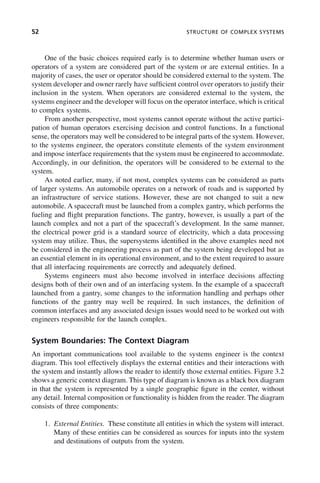 52 STRUCTURE OF COMPLEX SYSTEMS
One of the basic choices required early is to determine whether human users or
operators of a system are considered part of the system or are external entities. In a
majority of cases, the user or operator should be considered external to the system. The
system developer and owner rarely have sufficient control over operators to justify their
inclusion in the system. When operators are considered external to the system, the
systems engineer and the developer will focus on the operator interface, which is critical
to complex systems.
From another perspective, most systems cannot operate without the active partici-
pation of human operators exercising decision and control functions. In a functional
sense, the operators may well be considered to be integral parts of the system. However,
to the systems engineer, the operators constitute elements of the system environment
and impose interface requirements that the system must be engineered to accommodate.
Accordingly, in our definition, the operators will be considered to be external to the
system.
As noted earlier, many, if not most, complex systems can be considered as parts
of larger systems. An automobile operates on a network of roads and is supported by
an infrastructure of service stations. However, these are not changed to suit a new
automobile. A spacecraft must be launched from a complex gantry, which performs the
fueling and flight preparation functions. The gantry, however, is usually a part of the
launch complex and not a part of the spacecraft’s development. In the same manner,
the electrical power grid is a standard source of electricity, which a data processing
system may utilize. Thus, the supersystems identified in the above examples need not
be considered in the engineering process as part of the system being developed but as
an essential element in its operational environment, and to the extent required to assure
that all interfacing requirements are correctly and adequately defined.
Systems engineers must also become involved in interface decisions affecting
designs both of their own and of an interfacing system. In the example of a spacecraft
launched from a gantry, some changes to the information handling and perhaps other
functions of the gantry may well be required. In such instances, the definition of
common interfaces and any associated design issues would need to be worked out with
engineers responsible for the launch complex.
System Boundaries: The Context Diagram
An important communications tool available to the systems engineer is the context
diagram. This tool effectively displays the external entities and their interactions with
the system and instantly allows the reader to identify those external entities. Figure 3.2
shows a generic context diagram. This type of diagram is known as a black box diagram
in that the system is represented by a single geographic figure in the center, without
any detail. Internal composition or functionality is hidden from the reader. The diagram
consists of three components:
1. External Entities. These constitute all entities in which the system will interact.
Many of these entities can be considered as sources for inputs into the system
and destinations of outputs from the system.
c03.indd 52
c03.indd 52 2/8/2011 11:04:34 AM
2/8/2011 11:04:34 AM
 