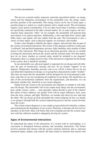 THE SYSTEM ENVIRONMENT 55
The last two external entities represent somewhat specialized entities: an energy
source and the ubiquitous environment. In the automobile case, the energy source
provides gasoline to the automobile. This energy source can be one of many types: a
gasoline pump at a station or a small container with a simple nozzle. The environment
requires some special consideration, if for no other reason than it includes everything
not specifically contained in the other external entities. So, in some respects, the envi-
ronment entity represents “other.” In our example, the automobile will generate heat
and exhaust in its typical operation. Additionally, a siren and light from various light
bulbs, horns, and signals will also radiate from the auto. The environment is also a
source of many inputs, such as physical support, air resistance, and weather.
It takes some thought to identify the inputs, outputs, and activities that are part of
the system–environment interaction. The creator of this diagram could have really gone
“overboard” and specified temperature, pressure, light, humidity, and a number of other
factors in this interaction. This brings up an interesting question: what do we include
in listing the interactions between the system and the external entity? For that matter,
how do we know whether an external entity should be included in our diagram?
Fortunately, there is a simple answer to this: if the interaction is important for the design
of the system, then it should be included.
In our automobile case, physical support is important for our design and will influ-
ence the type of transmission, steering, and tires. So we include “support” in our
diagram. Temperature, humidity, pressure, and so on, will be a factor, but we are not
sure about their importance to design, so we group these characteristics under “weather.”
This does not mean that the automobile will be designed for all environmental condi-
tions, only that we are not considering all conditions in our design. We should have an
idea of the environmental conditions from the requirements, and therefore, we can
determine whether they should be in our context diagram.
Output from the system to the environment also depends on whether it will influ-
ence the design. The automobile will in fact output many things into the environment:
heat, smells, texture, colors … and especially carbon dioxide as part of the exhaust!
But which of these influence our design? Four will be major influences: heat, noise
from the siren, exhaust, and light. Therefore, we include only those for now and omit
the others. We can always go back and update the context diagram (in fact, we should,
as we progress through both the systems engineering process and the system develop-
ment life cycle).
The system context diagram is a very simple yet powerful tool to identify, evaluate,
and communicate the boundaries of our system. Therefore, it becomes the first tool we
introduce in this book. More will follow that will eventually provide the systems engi-
neer with the collection needed to adequately develop his system.
Types of Environmental Interactions
To understand the nature of the interactions of a system with its surroundings, it is
convenient to distinguish between primary and secondary interactions. The former
involves elements that interact with the system’s primary functions, that is, represent
functional inputs, outputs, and controls; the latter relates to elements that interact with
c03.indd 55
c03.indd 55 2/8/2011 11:04:36 AM
2/8/2011 11:04:36 AM
 
