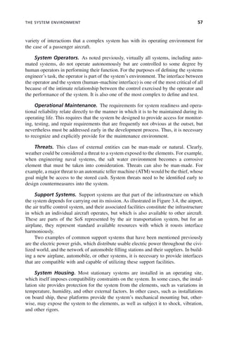 THE SYSTEM ENVIRONMENT 57
variety of interactions that a complex system has with its operating environment for
the case of a passenger aircraft.
System Operators. As noted previously, virtually all systems, including auto-
mated systems, do not operate autonomously but are controlled to some degree by
human operators in performing their function. For the purposes of defining the systems
engineer’s task, the operator is part of the system’s environment. The interface between
the operator and the system (human–machine interface) is one of the most critical of all
because of the intimate relationship between the control exercised by the operator and
the performance of the system. It is also one of the most complex to define and test.
Operational Maintenance. The requirements for system readiness and opera-
tional reliability relate directly to the manner in which it is to be maintained during its
operating life. This requires that the system be designed to provide access for monitor-
ing, testing, and repair requirements that are frequently not obvious at the outset, but
nevertheless must be addressed early in the development process. Thus, it is necessary
to recognize and explicitly provide for the maintenance environment.
Threats. This class of external entities can be man-made or natural. Clearly,
weather could be considered a threat to a system exposed to the elements. For example,
when engineering naval systems, the salt water environment becomes a corrosive
element that must be taken into consideration. Threats can also be man-made. For
example, a major threat to an automatic teller machine (ATM) would be the thief, whose
goal might be access to the stored cash. System threats need to be identified early to
design countermeasures into the system.
Support Systems. Support systems are that part of the infrastructure on which
the system depends for carrying out its mission. As illustrated in Figure 3.4, the airport,
the air traffic control system, and their associated facilities constitute the infrastructure
in which an individual aircraft operates, but which is also available to other aircraft.
These are parts of the SoS represented by the air transportation system, but for an
airplane, they represent standard available resources with which it rousts interface
harmoniously.
Two examples of common support systems that have been mentioned previously
are the electric power grids, which distribute usable electric power throughout the civi-
lized world, and the network of automobile filling stations and their suppliers. In build-
ing a new airplane, automobile, or other systems, it is necessary to provide interfaces
that are compatible with and capable of utilizing these support facilities.
System Housing. Most stationary systems are installed in an operating site,
which itself imposes compatibility constraints on the system. In some cases, the instal-
lation site provides protection for the system from the elements, such as variations in
temperature, humidity, and other external factors. In other cases, such as installations
on board ship, these platforms provide the system’s mechanical mounting but, other-
wise, may expose the system to the elements, as well as subject it to shock, vibration,
and other rigors.
c03.indd 57
c03.indd 57 2/8/2011 11:04:36 AM
2/8/2011 11:04:36 AM
 
