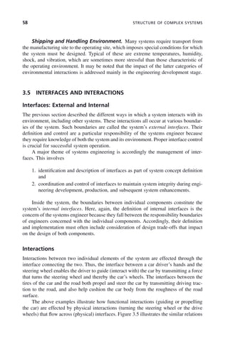 58 STRUCTURE OF COMPLEX SYSTEMS
Shipping and Handling Environment. Many systems require transport from
the manufacturing site to the operating site, which imposes special conditions for which
the system must be designed. Typical of these are extreme temperatures, humidity,
shock, and vibration, which are sometimes more stressful than those characteristic of
the operating environment. It may be noted that the impact of the latter categories of
environmental interactions is addressed mainly in the engineering development stage.
3.5 INTERFACES AND INTERACTIONS
Interfaces: External and Internal
The previous section described the different ways in which a system interacts with its
environment, including other systems. These interactions all occur at various boundar-
ies of the system. Such boundaries are called the system’s external interfaces. Their
definition and control are a particular responsibility of the systems engineer because
they require knowledge of both the system and its environment. Proper interface control
is crucial for successful system operation.
A major theme of systems engineering is accordingly the management of inter-
faces. This involves
1. identification and description of interfaces as part of system concept definition
and
2. coordination and control of interfaces to maintain system integrity during engi-
neering development, production, and subsequent system enhancements.
Inside the system, the boundaries between individual components constitute the
system’s internal interfaces. Here, again, the definition of internal interfaces is the
concern of the systems engineer because they fall between the responsibility boundaries
of engineers concerned with the individual components. Accordingly, their definition
and implementation must often include consideration of design trade-offs that impact
on the design of both components.
Interactions
Interactions between two individual elements of the system are effected through the
interface connecting the two. Thus, the interface between a car driver’s hands and the
steering wheel enables the driver to guide (interact with) the car by transmitting a force
that turns the steering wheel and thereby the car’s wheels. The interfaces between the
tires of the car and the road both propel and steer the car by transmitting driving trac-
tion to the road, and also help cushion the car body from the roughness of the road
surface.
The above examples illustrate how functional interactions (guiding or propelling
the car) are effected by physical interactions (turning the steering wheel or the drive
wheels) that flow across (physical) interfaces. Figure 3.5 illustrates the similar relations
c03.indd 58
c03.indd 58 2/8/2011 11:04:36 AM
2/8/2011 11:04:36 AM
 
