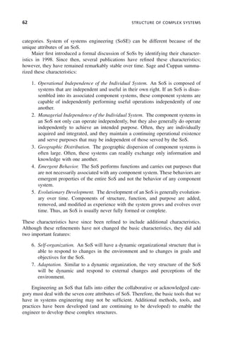 62 STRUCTURE OF COMPLEX SYSTEMS
categories. System of systems engineering (SoSE) can be different because of the
unique attributes of an SoS.
Maier first introduced a formal discussion of SoSs by identifying their character-
istics in 1998. Since then, several publications have refined these characteristics;
however, they have remained remarkably stable over time. Sage and Cuppan summa-
rized these characteristics:
1. Operational Independence of the Individual System. An SoS is composed of
systems that are independent and useful in their own right. If an SoS is disas-
sembled into its associated component systems, these component systems are
capable of independently performing useful operations independently of one
another.
2. Managerial Independence of the Individual System. The component systems in
an SoS not only can operate independently, but they also generally do operate
independently to achieve an intended purpose. Often, they are individually
acquired and integrated, and they maintain a continuing operational existence
and serve purposes that may be independent of those served by the SoS.
3. Geographic Distribution. The geographic dispersion of component systems is
often large. Often, these systems can readily exchange only information and
knowledge with one another.
4. Emergent Behavior. The SoS performs functions and carries out purposes that
are not necessarily associated with any component system. These behaviors are
emergent properties of the entire SoS and not the behavior of any component
system.
5. Evolutionary Development. The development of an SoS is generally evolution-
ary over time. Components of structure, function, and purpose are added,
removed, and modified as experience with the system grows and evolves over
time. Thus, an SoS is usually never fully formed or complete.
These characteristics have since been refined to include additional characteristics.
Although these refinements have not changed the basic characteristics, they did add
two important features:
6. Self-organization. An SoS will have a dynamic organizational structure that is
able to respond to changes in the environment and to changes in goals and
objectives for the SoS.
7. Adaptation. Similar to a dynamic organization, the very structure of the SoS
will be dynamic and respond to external changes and perceptions of the
environment.
Engineering an SoS that falls into either the collaborative or acknowledged cate-
gory must deal with the seven core attributes of SoS. Therefore, the basic tools that we
have in systems engineering may not be sufficient. Additional methods, tools, and
practices have been developed (and are continuing to be developed) to enable the
engineer to develop these complex structures.
c03.indd 62
c03.indd 62 2/8/2011 11:04:36 AM
2/8/2011 11:04:36 AM
 