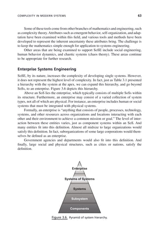 COMPLEXITY IN MODERN SYSTEMS 63
Some of these tools come from other branches of mathematics and engineering, such
as complexity theory.Attributes such as emergent behavior, self-organization, and adap-
tation have been examined within this field, and various tools and methods have been
developed to represent the inherent uncertainty these attributes bring. The challenge is
to keep the mathematics simple enough for application to systems engineering.
Other areas that are being examined to support SoSE include social engineering,
human behavior dynamics, and chaotic systems (chaos theory). These areas continue
to be appropriate for further research.
Enterprise Systems Engineering
SoSE, by its nature, increases the complexity of developing single systems. However,
it does not represent the highest level of complexity. In fact, just as Table 3.1 presented
a hierarchy with the system at the apex, we can expand this hierarchy, and go beyond
SoSs, to an enterprise. Figure 3.6 depicts this hierarchy.
Above an SoS lies the enterprise, which typically consists of multiple SoSs within
its structure. Furthermore, an enterprise may consist of a varied collection of system
types, not all of which are physical. For instance, an enterprise includes human or social
systems that must be integrated with physical systems.
Formally, an enterprise is “anything that consists of people, processes, technology,
systems, and other resources across organizations and locations interacting with each
other and their environment to achieve a common mission or goal.” The level of inter-
action between these entities varies, just as component systems within an SoS. And
many entities fit into this definition. Almost all midsize to large organizations would
satisfy this definition. In fact, suborganizations of some large corporations would them-
selves be defined as an enterprise.
Government agencies and departments would also fit into this definition. And
finally, large social and physical structures, such as cities or nations, satisfy the
definition.
Figure 3.6. Pyramid of system hierarchy.
Enterprise
Systems
Systems of Systems
Subsystem
Components
c03.indd 63
c03.indd 63 2/8/2011 11:04:36 AM
2/8/2011 11:04:36 AM
 