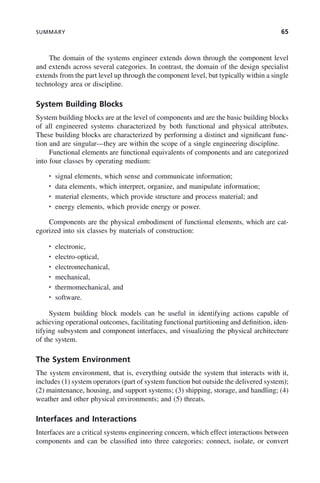 SUMMARY 65
The domain of the systems engineer extends down through the component level
and extends across several categories. In contrast, the domain of the design specialist
extends from the part level up through the component level, but typically within a single
technology area or discipline.
System Building Blocks
System building blocks are at the level of components and are the basic building blocks
of all engineered systems characterized by both functional and physical attributes.
These building blocks are characterized by performing a distinct and significant func-
tion and are singular—they are within the scope of a single engineering discipline.
Functional elements are functional equivalents of components and are categorized
into four classes by operating medium:
• signal elements, which sense and communicate information;
• data elements, which interpret, organize, and manipulate information;
• material elements, which provide structure and process material; and
• energy elements, which provide energy or power.
Components are the physical embodiment of functional elements, which are cat-
egorized into six classes by materials of construction:
• electronic,
• electro-optical,
• electromechanical,
• mechanical,
• thermomechanical, and
• software.
System building block models can be useful in identifying actions capable of
achieving operational outcomes, facilitating functional partitioning and definition, iden-
tifying subsystem and component interfaces, and visualizing the physical architecture
of the system.
The System Environment
The system environment, that is, everything outside the system that interacts with it,
includes (1) system operators (part of system function but outside the delivered system);
(2) maintenance, housing, and support systems; (3) shipping, storage, and handling; (4)
weather and other physical environments; and (5) threats.
Interfaces and Interactions
Interfaces are a critical systems engineering concern, which effect interactions between
components and can be classified into three categories: connect, isolate, or convert
c03.indd 65
c03.indd 65 2/8/2011 11:04:37 AM
2/8/2011 11:04:37 AM
 