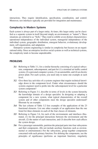 66 STRUCTURE OF COMPLEX SYSTEMS
interactions. They require identification, specification, coordination, and control.
Moreover, test interfaces typically are provided for integration and maintenance.
Complexity in Modern Systems
Each system is always part of a larger entity. At times, this larger entity can be classi-
fied as a separate system in itself (beyond simply an environment, or “nature”). These
situations are referred to as “SoSs.” They tend to exhibit seven distinct characteristics:
operational independence of the individual system, managerial independence of the
individual system, geographic distribution, emergent behavior, evolutionary develop-
ment, self-organization, and adaptation.
Enterprise systems engineering is similar in complexity but focuses on an organi-
zational entity. Since an enterprise involves social systems as well as technical systems,
the complexity tends to become unpredictable.
PROBLEMS
3.1 Referring to Table 3.1, list a similar hierarchy consisting of a typical subsys-
tem, component, subcomponent, and part for (1) a terminal air traffic control
system, (2) a personal computer system, (3) an automobile, and (4) an electric
power plant. For each system, you need only to name one example at each
level.
3.2 Give three key activities of a systems engineer that require technical knowl-
edge down to the component level. Under what circumstances should the
systems engineer need to probe into the subcomponent level for a particular
system component?
3.3 Referring to Figure 3.1, describe in terms of levels in the system hierarchy
the knowledge domain of a design specialist. In designing or adapting a
component for a new system, what typical characteristics of the overall
system and of other components must the design specialist understand?
Illustrate by an example.
3.4 The last column of Table 3.2 lists examples of the applications of the 23
functional elements. List one other example of an application than the one
listed for three elements in each of the four classes of elements.
3.5 Referring to Figure 3.4, for each of the environments and interfaces illus-
trated, (1) list the principal interactions between the environment and the
aircraft, (2) the nature of each interaction, and (3) describe how each affects
the system design.
3.6 For a passenger automobile, partition the principal parts into four subsystems
and their components. (Do not include auxiliary functions such as environ-
mental or entertainment.) For the subsystems, group together components
concerned with each primary function. For defining the components, use the
principles of significance (performs an important function), singularity
c03.indd 66
c03.indd 66 2/8/2011 11:04:37 AM
2/8/2011 11:04:37 AM
 