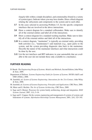 FURTHER READING 67
(largely falls within a simple discipline), and commonality (found in a variety
of system types). Indicate where you may have doubts. Draw a block diagram
relating the subsystems and components to the system and to each other.
3.7 In the cases selected in answering Problem 3.5, list the specific component
interfaces that are involved in the above interactions.
3.8 Draw a context diagram for a standard coffeemaker. Make sure to identify
all of the external entities and label all of the interactions.
3.9 Draw a context diagram for a standard washing machine. Make sure to iden-
tify all of the external entities and label all of the interactions.
3.10 In a context diagram, “maintainer” is typically an external entity, providing
both activities (i.e., “maintenance”) and materials (e.g., spare parts) to the
system, and the system providing diagnostic data back to the maintainer.
Describe the nature of the maintainer interfaces and what interactions could
be done by the user.
3.11 List the test interfaces and BIT indicators in your automobile that are avail-
able to the user (do not include those only available to a mechanic).
FURTHER READING
D. Buede. The Engineering Design of Systems: Models and Methods, Second Edition, John Wiley
& Sons, 2009.
Department of Defense. Systems Engineering Guide for Systems of Systems. DUSD (A&T) and
OSD (AT&L), 2008.
M. Jamshidi, ed. System of Systems Engineering: Innovations for the 21st Century. John Wiley
& Sons, 2008.
M. Jamshidi, ed. Systems of Systems Engineering: Principles and Applications. CRC Press, 2008.
M. Maier and E. Rechtin. The Art of Systems Architecting. CRC Press, 2009.
A. Sage and S. Biemer. Processes for system family architecting, design and integration. IEEE
Systems Journal, 2007, 1(1), 5–16.
A. Sage and C. Cuppan. On the systems engineering and management of systems of systems and
federations of systems. Information Knowledge Systems Management, 2001, 2(4), 325–345.
c03.indd 67
c03.indd 67 2/8/2011 11:04:37 AM
2/8/2011 11:04:37 AM
 