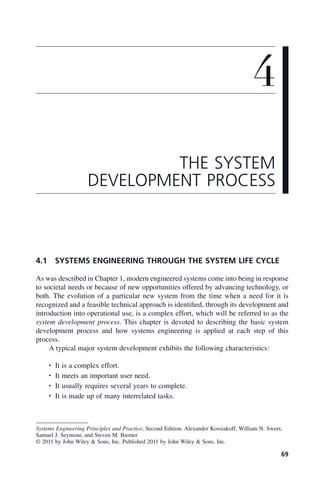 69
4.1 SYSTEMS ENGINEERING THROUGH THE SYSTEM LIFE CYCLE
As was described in Chapter 1, modern engineered systems come into being in response
to societal needs or because of new opportunities offered by advancing technology, or
both. The evolution of a particular new system from the time when a need for it is
recognized and a feasible technical approach is identified, through its development and
introduction into operational use, is a complex effort, which will be referred to as the
system development process. This chapter is devoted to describing the basic system
development process and how systems engineering is applied at each step of this
process.
A typical major system development exhibits the following characteristics:
• It is a complex effort.
• It meets an important user need.
• It usually requires several years to complete.
• It is made up of many interrelated tasks.
4
THE SYSTEM
DEVELOPMENT PROCESS
Systems Engineering Principles and Practice, Second Edition. Alexander Kossiakoff, William N. Sweet,
Samuel J. Seymour, and Steven M. Biemer
© 2011 by John Wiley & Sons, Inc. Published 2011 by John Wiley & Sons, Inc.
c04.indd 69
c04.indd 69 2/8/2011 11:04:39 AM
2/8/2011 11:04:39 AM
 