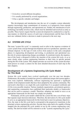 70 THE SYSTEM DEVELOPMENT PROCESS
• It involves several different disciplines.
• It is usually performed by several organizations.
• It has a specific schedule and budget.
The development and introduction into the use of a complex system inherently
requires increasingly large commitments of resources as it progresses from concept
through engineering, production, and operational use. Further, the introduction of new
technology inevitably involves risks, which must be identified and resolved as early as
possible. These factors require that the system development be conducted in a step-by-
step manner, in which the success of each step is demonstrated, and the basis for the
next one validated, before a decision is made to proceed to the next step.
4.2 SYSTEM LIFE CYCLE
The term “system life cycle” is commonly used to refer to the stepwise evolution of
a new system from concept through development and on to production, operation, and
ultimate disposal. As the type of work evolves from analysis in the early conceptual
phases to engineering development and testing, to production and operational use,
the role of systems engineering changes accordingly. As noted previously, the organiza-
tion of this book is designed to follow the structure of the system life cycle, so as to
more clearly relate systems engineering functions to their roles in specific periods
during the life of the system. This chapter presents an overview of the system develop-
ment process to create a context for the more detailed discussion of each step in the
later chapters.
Development of a Systems Engineering Life Cycle Model
for This Book
System life cycle models have evolved significantly over the past two decades.
Furthermore, the number of models has grown as additional unique and custom applica-
tions were explored. Additionally, software engineering has spawned a significant
number of development models that have been adopted by the systems community. The
end result is that there is no single life cycle model that (1) is accepted worldwide and
(2) fits every possible situation. Various standards organizations, government agencies,
and engineering communities have published their particular models or frameworks
that can be used to construct a model. Therefore, adopting one model to serve as an
appropriate framework for this book was simply not prudent.
Fortunately, all life cycle models subdivide the system life into a set of basic steps
that separate major decision milestones. Therefore, the derivation of a life cycle model
to serve as an appropriate framework for this book had to meet two primary objectives.
First, the steps in the life cycle had to correspond to the progressive transitions in the
principal systems engineering activities. Second, these steps had to be capable of being
mapped into the principal life cycle models in use by the systems engineering com-
munity. The derived model will be referred to as the “systems engineering life cycle,”
c04.indd 70
c04.indd 70 2/8/2011 11:04:39 AM
2/8/2011 11:04:39 AM
 