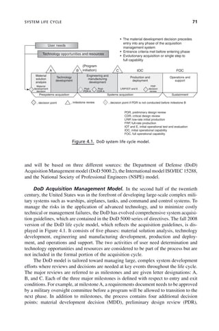 SYSTEM LIFE CYCLE 71
and will be based on three different sources: the Department of Defense (DoD)
Acquisition Management model (DoD 5000.2), the International model ISO/IEC 15288,
and the National Society of Professional Engineers (NSPE) model.
DoD Acquisition Management Model. In the second half of the twentieth
century, the United States was in the forefront of developing large-scale complex mili-
tary systems such as warships, airplanes, tanks, and command and control systems. To
manage the risks in the application of advanced technology, and to minimize costly
technical or management failures, the DoD has evolved comprehensive system acquisi-
tion guidelines, which are contained in the DoD 5000 series of directives. The fall 2008
version of the DoD life cycle model, which reflects the acquisition guidelines, is dis-
played in Figure 4.1. It consists of five phases: material solution analysis, technology
development, engineering and manufacturing development, production and deploy-
ment, and operations and support. The two activities of user need determination and
technology opportunities and resources are considered to be part of the process but are
not included in the formal portion of the acquisition cycle.
The DoD model is tailored toward managing large, complex system development
efforts where reviews and decisions are needed at key events throughout the life cycle.
The major reviews are referred to as milestones and are given letter designations: A,
B, and C. Each of the three major milestones is defined with respect to entry and exit
conditions. For example, at milestone A, a requirements document needs to be approved
by a military oversight committee before a program will be allowed to transition to the
next phase. In addition to milestones, the process contains four additional decision
points: material development decision (MDD), preliminary design review (PDR),
Figure 4.1. DoD system life cycle model.
User needs
Technology opportunities and resources
• The material development decision precedes
entry into any phase of the acquisition
management system
• Entrance criteria met before entering phase
• Evolutionary acquisition or single step to
full capability
A B C
(Program
initiation)
Material
solution
analysis
Technology
development
Presystems acquisition
, decision point , milestone review , decision point if PDR is not conducted before milestone B
PDR, preliminary design review
CDR, critical design review
LRIP, low-rate initial production
FRP, full-rate production
IOT and E, initial operational test and evaluation
IOC, initial operational capability
FOC, full operational capability
Systems acquisition Sustainment
Engineering and
manufacturing
development
Production and
deployment
Operations and
support
Material
development
decision
Post-
PDR A
Post-
CDR A
LRIP/IOT and E
FRP
decision
review
IOC FOC
c04.indd 71
c04.indd 71 2/8/2011 11:04:39 AM
2/8/2011 11:04:39 AM
 
