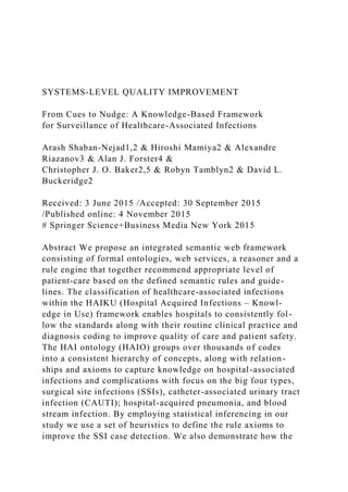 SYSTEMS-LEVEL QUALITY IMPROVEMENT
From Cues to Nudge: A Knowledge-Based Framework
for Surveillance of Healthcare-Associated Infections
Arash Shaban-Nejad1,2 & Hiroshi Mamiya2 & Alexandre
Riazanov3 & Alan J. Forster4 &
Christopher J. O. Baker2,5 & Robyn Tamblyn2 & David L.
Buckeridge2
Received: 3 June 2015 /Accepted: 30 September 2015
/Published online: 4 November 2015
# Springer Science+Business Media New York 2015
Abstract We propose an integrated semantic web framework
consisting of formal ontologies, web services, a reasoner and a
rule engine that together recommend appropriate level of
patient-care based on the defined semantic rules and guide-
lines. The classification of healthcare-associated infections
within the HAIKU (Hospital Acquired Infections – Knowl-
edge in Use) framework enables hospitals to consistently fol-
low the standards along with their routine clinical practice and
diagnosis coding to improve quality of care and patient safety.
The HAI ontology (HAIO) groups over thousands of codes
into a consistent hierarchy of concepts, along with relation-
ships and axioms to capture knowledge on hospital-associated
infections and complications with focus on the big four types,
surgical site infections (SSIs), catheter-associated urinary tract
infection (CAUTI); hospital-acquired pneumonia, and blood
stream infection. By employing statistical inferencing in our
study we use a set of heuristics to define the rule axioms to
improve the SSI case detection. We also demonstrate how the
 