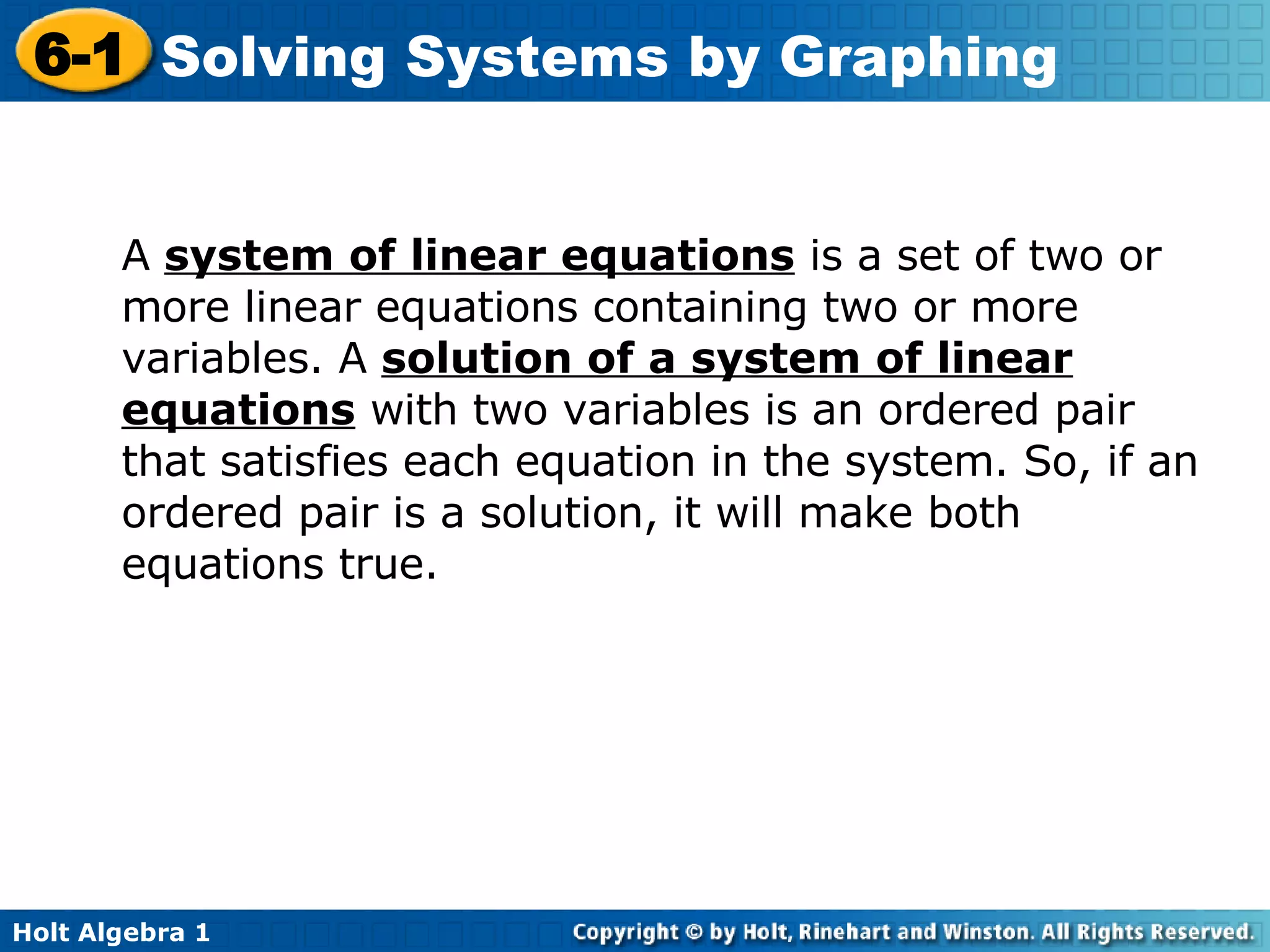 A  system of linear equations  is a set of two or more linear equations containing two or more variables. A  solution of a system of linear equations  with two variables is an ordered pair that satisfies each equation in the system. So, if an ordered pair is a solution, it will make both equations true. 