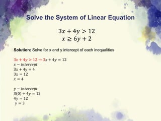 Solve the System of Linear Equation
3𝑥 + 4𝑦 > 12
𝑥 ≥ 6𝑦 + 2
Solution: Solve for x and y intercept of each inequalities
3𝑥 + 4𝑦 > 12 → 3𝑥 + 4𝑦 = 12
𝑥 − 𝑖𝑛𝑡𝑒𝑟𝑐𝑒𝑝𝑡
3𝑥 + 4y = 4
3𝑥 = 12
𝑥 = 4
𝑦 − 𝑖𝑛𝑡𝑒𝑟𝑐𝑒𝑝𝑡
3 0 + 4𝑦 = 12
4𝑦 = 12
𝑦 = 3
 