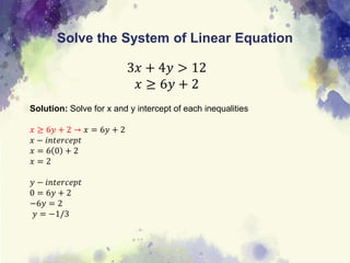 Solve the System of Linear Equation
3𝑥 + 4𝑦 > 12
𝑥 ≥ 6𝑦 + 2
Solution: Solve for x and y intercept of each inequalities
𝑥 ≥ 6𝑦 + 2 → 𝑥 = 6𝑦 + 2
𝑥 − 𝑖𝑛𝑡𝑒𝑟𝑐𝑒𝑝𝑡
𝑥 = 6 0 + 2
𝑥 = 2
𝑦 − 𝑖𝑛𝑡𝑒𝑟𝑐𝑒𝑝𝑡
0 = 6𝑦 + 2
−6𝑦 = 2
𝑦 = −1/3
 